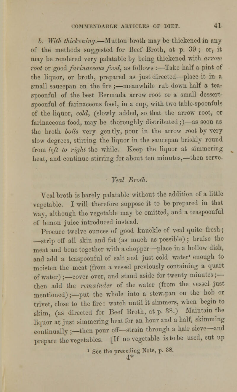 I. With thickening.—Mutton broth may be thickened in any of the methods suggested for Beef Broth, at p. 39 ; or, it may be rendered very palatable by being thickened with arrow root or good farinaceous food, as follows :—Take half a pint of the liquor, or broth, prepared as just directed—place it in a small saucepan on the fire;—meanwhile rub down half a tea- spoonful of the best Bermuda arrow root or a small dessert- spoonful of farinaceous food, in a cup, with two table-spoonfuls of the liquor, cold, (slowly added, so that the arrow root, or farinaceous food, may be thoroughly distributed;)—as soon as the broth boils very gently, pour in the arrow root by very slow degrees, stirring the liquor in the saucepan briskly round from left to right the while. Keep the liquor at simmering heat, and continue stirring for about ten minutes,—then serve. Veal Broth. Veal broth is barely palatable without the addition of a little vegetable. I will therefore suppose it to be prepared in that way, although the vegetable may be omitted, and a tcaspoonful of lemon juice introduced instead. Procure twelve ounces of good knuckle of veal quite fresh j —strip off all skin and fat (as much as possible); bruise the meat and bone together with a chopper—place in a hollow dish, and add a teaspoonful of salt and just cold water1 enough to moisten the meat (from a vessel previously containing a quart of water) ;—cover over, and stand aside for twenty minutes;— then add the remainder of the water (from the vessel just mentioned);—put the whole into a stew-pan on the hob or trivet, close to the fire: watch until it simmers, when begin to skim, (as directed for Beef Broth, at p. 38.) Maintain the liquor at just simmering heat for an hour and a half, skimming continually ;—then pour off—strain through a hair sieve—and prepare the vegetables. [If no vegetable is to be used, cut up 1 See the preceding Note, p. 38. 4*