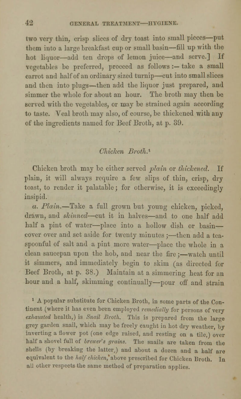 two very thin, crisp slices of dry toast into small pieces—put them into a large breakfast cup or small basin—fill up with the hot liquor—add ten drops of lemon juice—and serve.] If vegetables be preferred, proceed as follows :— take a small carrot and half of an ordinary sized turnip—cut into small slices and then into plugs—then add the liquor just prepared, and simmer the whole for about an hour. The broth may then be served with the vegetables, or may be strained again according to taste. Veal broth may also, of course, be thickened with any of the ingredients named for Beef Broth, at p. 89. Chicken Broth.1 Chicken broth may be cither served plain or tliiclcened. If plain, it will always require a few slips of thin, crisp, dry toast, to render it palatable; for otherwise, it is exceedingly insipid. a. Plain.—Take a full grown but young chicken, picked, drawn, and skinned—cut it in halves—and to one half add half a pint of water—place into a hollow dish or basin— cover over and set aside for twenty minutes;—then add a tea- spoonful of salt and a pint more water—place the whole in a clean saucepan upon the hob, and near the fire;—watch until it simmers, and immediately begin to skim (as directed for Beef Broth, at p. 38.) Maintain at a simmering heat for an hour and a half, skimming continually—pour off and strain 1 A popular substitute for Chicken Broth, in some parts of the Con- tinent (where it has even been employed rcmedially for persons of very exhausted health,) is Snail Broth. This is prepared from the large grey garden snail, which may be freely caught in hot dry weather, by inverting a flower pot (one edge raised, and resting on a tile,) over half a shovel full of braver s grains. The snails are taken from the shells (by breaking the latter,) and about a dozen and a half are equivalent to the half chicken* above prescribed for Chicken Broth. In all other respects the same method of preparation applies.