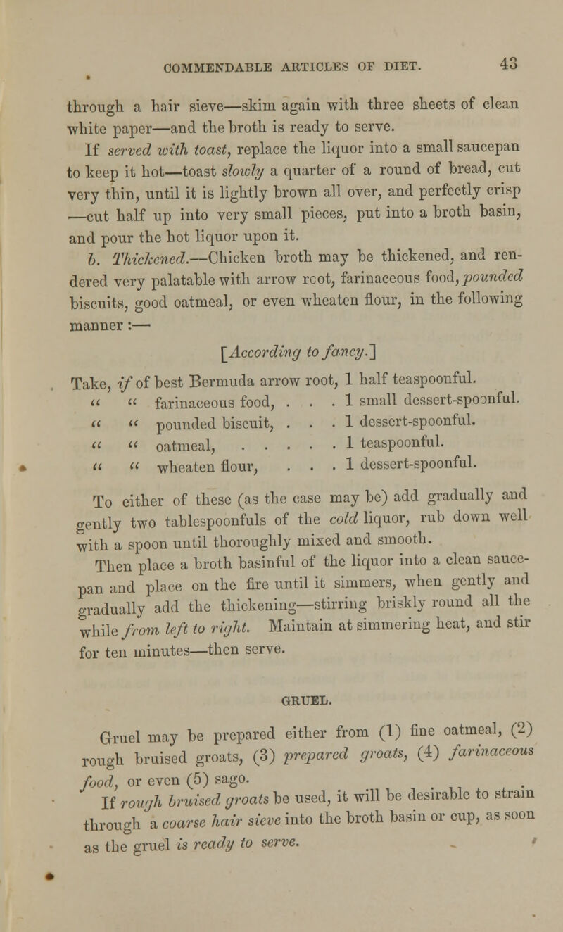 through a hair sieve—skim again with three sheets of clean white paper—and the broth is ready to serve. If served with toast, replace the liquor into a small saucepan to keep it hot—toast slowly a quarter of a round of bread, cut very thin, until it is lightly brown all over, and perfectly crisp —cut half up into very small pieces, put into a broth basin, and pour the hot liquor upon it. h. Thickened.—Chicken broth may be thickened, and ren- dered very palatable with arrow rcot, farinaceous food, pounded biscuits, good oatmeal, or even wheaten flour, in the following manner:— [According to fancy.~\ Take, if of best Bermuda arrow root, 1 half teaspoonful. « « farinaceous food, ... 1 small dessert-spoonful. «  pounded biscuit, ... 1 dessert-spoonful.   oatmeal, 1 teaspoonful.   wheaten flour, ... 1 dessert-spoonful. To either of these (as the case may be) add gradually and gently two tablespoonfuls of the cold liquor, rub down well with a spoon until thoroughly mixed and smooth. Then place a broth basinful of the liquor into a clean sauce- pan and place on the fire until it simmers, when gently and gradually add the thickening—stirring briskly round all the while from left to right. Maintain at simmering heat, and stir for ten minutes—then serve. GRUEL. Gruel may be prepared either from (1) fine oatmeal, (2) rough bruised groats, (3) prepared groats, (4) farinaceous food, or even (5) sago. If rough bruised groats be used, it will be desirable to strain through' a coarse hair sieve into the broth basin or cup, as soon as the gruel is ready to serve.