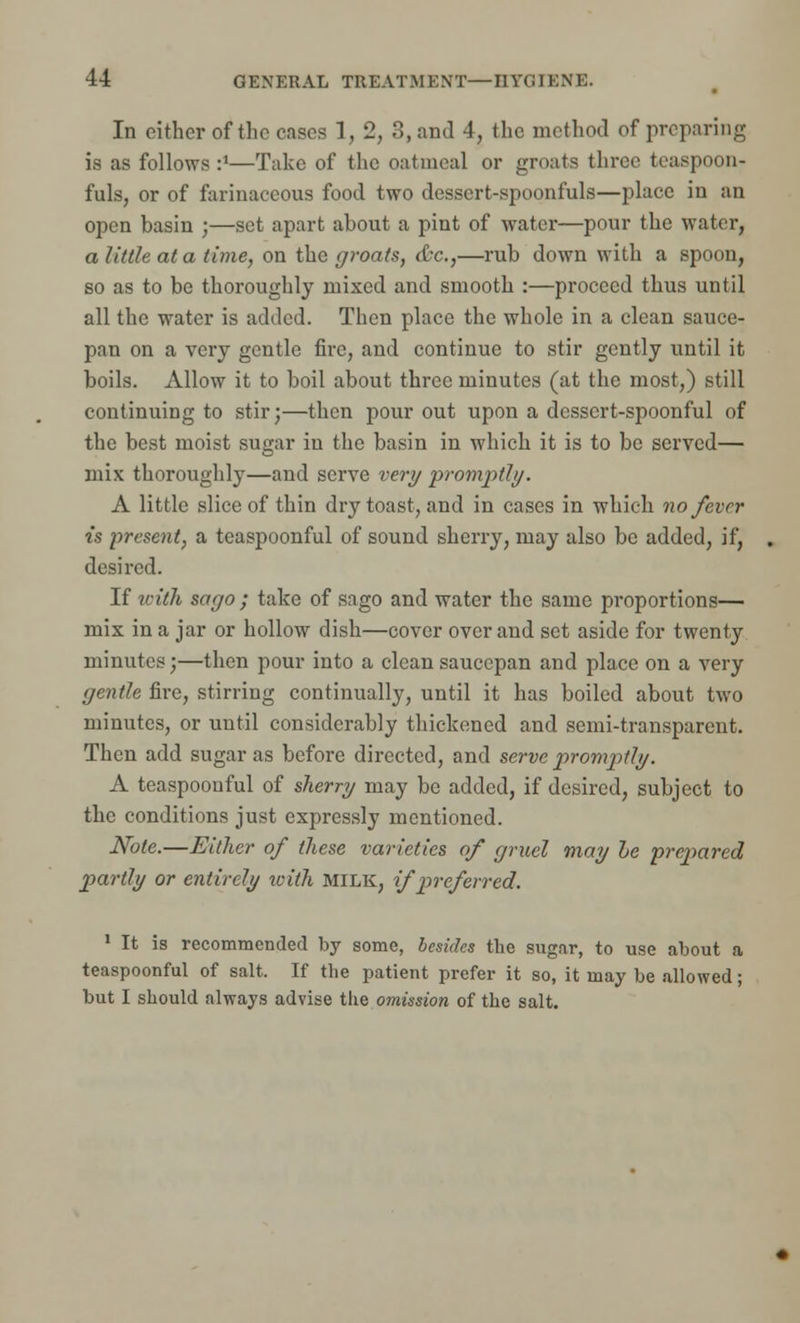 In either of the cases 1, 2, 3, and 4, the method of preparing is as follows :*—Take of the oatmeal or groats three teaspoon- fuls, or of farinaceous food two dessert-spoonfuls—place in an open basin ;—set apart about a pint of water—pour the water, a little at a time, on the groats, &c,—rub down with a spoon, so as to be thoroughly mixed and smooth :—proceed thus until all the water is added. Then place the whole in a clean sauce- pan on a very gentle fire, and continue to stir gently until it boils. Allow it to boil about three minutes (at the most,) still continuing to stir;—then pour out upon a dessert-spoonful of the best moist sugar in the basin in which it is to be served— mix thoroughly—and serve very promj>thj. A little slice of thin dry toast, and in cases in which no fever is present, a teaspoonful of sound sherry, may also be added, if, desired. If with sago ; take of sago and water the same proportions— mix in a jar or hollow dish—cover over and set aside for twenty minutes;—then pour into a clean saucepan and place on a very gentle fire, stirring continually, until it has boiled about two minutes, or until considerably thickened and semi-transparent. Then add sugar as before directed, and serve promptly. A teaspoonful of skerry may be added, if desired, subject to the conditions just expressly mentioned. Note.—Either of these varieties of gruel may he prepared partly or entirely with MILK, if preferred. 1 It is recommended by some, besides the sugar, to use about a teaspoonful of salt. If the patient prefer it so, it may be allowed; but I should always advise the omission of the salt.