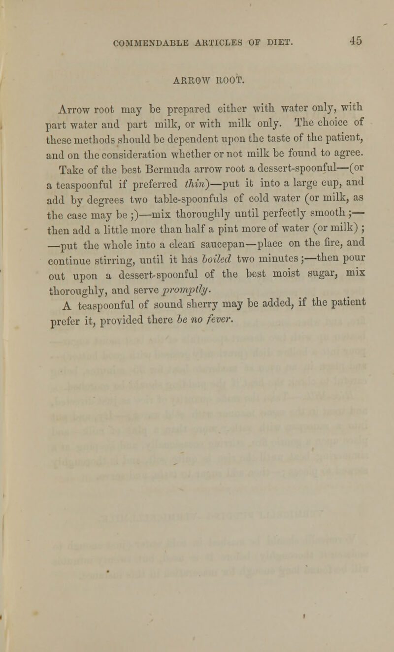 ARROW ROOT. Arrow root may be prepared either with water only, with part water and part milk, or with milk only. The choice of these methods should be dependent upon the taste of the patient, and on the consideration whether or not milk be found to agree. Take of the best Bermuda arrow root a dessert-spoonful—(or a teaspoonful if preferred thin)—put it into a large cup, and add by degrees two table-spoonfuls of cold water (or milk, as the case may be ;)—mix thoroughly until perfectly smooth ;— then add a little more than half a pint more of water (or milk) ; —put the whole into a clean saucepan—place on the fire, and continue stirring, until it has hoiled two minutes;—then pour out upon a dessert-spoonful of the best moist sugar, mix thoroughly, and serve promptly. A teaspoonful of sound sherry may be added, if the patient prefer it, provided there be no fever.