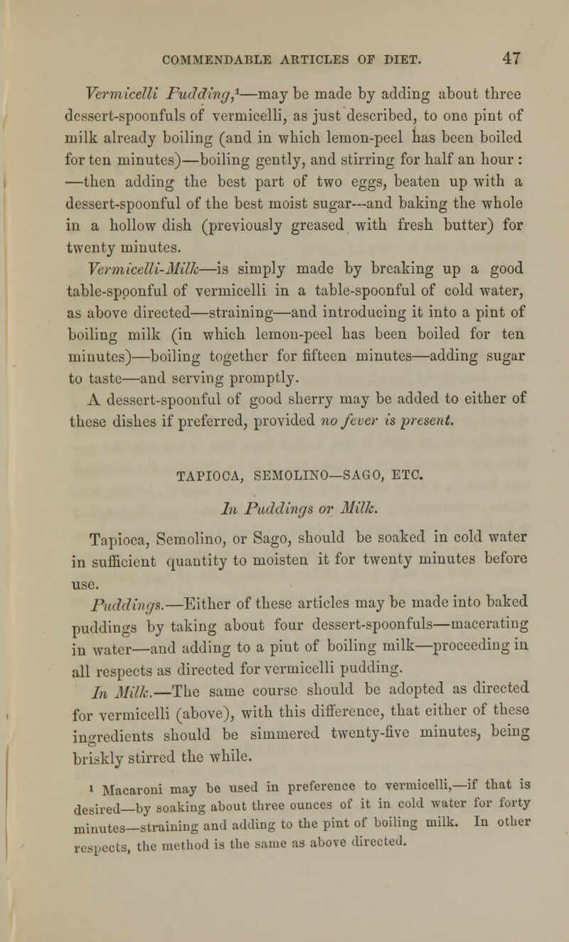 Vermicelli Pudding,1—may be made by adding about tbree dessert-spoonfuls of vermicelli, as just described, to one pint of milk already boiling (and in which lemon-peel has been boiled for ten minutes)—boiling gently, and stirring for half an hour : —then adding the best part of two eggs, beaten up with a dessert-spoonful of the best moist sugar—and baking the whole in a hollow dish (previously greased with fresh butter) for twenty minutes. Vermicelli-Milk—is simply made by breaking up a good table-spoonful of vermicelli in a table-spoonful of cold water, as above directed—straining—and introducing it into a pint of boiling milk (in which lemon-peel has been boiled for ten minutes)—boiling together for fifteen minutes—adding sugar to taste—and serving promptly. A dessert-spoonful of good sherry may be added to either of these dishes if preferred, provided no fever is present. TAPIOCA, SEMOLINO—SAGO, ETC. In Puddings or Milk. Tapioca, Semolino, or Sago, should be soaked in cold water in sufficient quantity to moisten it for twenty minutes before use. Puddings.—Either of these articles may be made into baked puddings by taking about four dessert-spoonfuls—macerating in water—and adding to a pint of boiling milk—proceeding in all respects as directed for vermicelli pudding. In Milk.—The same course should be adopted as directed for vermicelli (above), with this difference, that either of these ingredients should be simmered twenty-five minutes, being briskly stirred the while. 1 Macaroni may be used in preference to vermicelli,—if that is desired—by soaking about three ounces of it in cold water for forty minutes—straining and adding to the pint of boiling milk. In other respects, the method is the same as above directed.