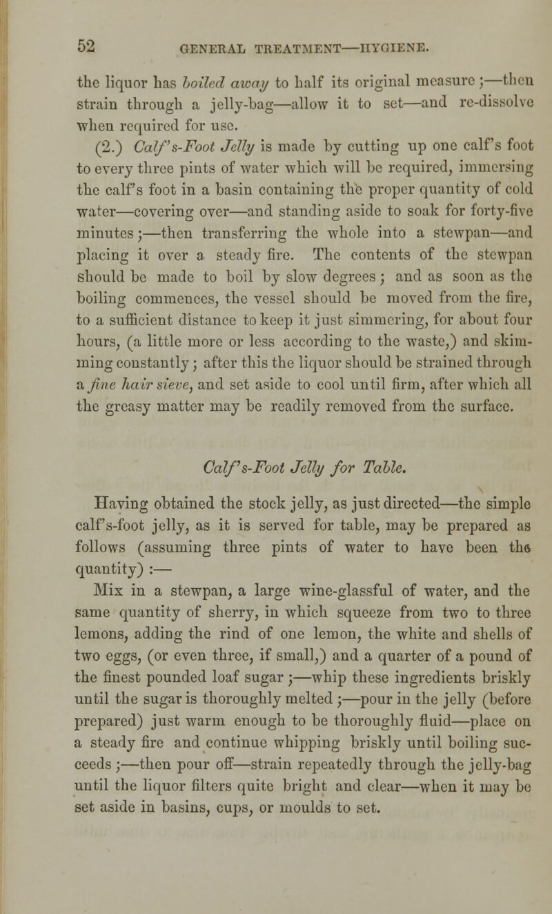 the liquor has boiled away to half its original measure ;—then strain through a jelly-bag—allow it to set—and re-dissolve when required for use. (2.) Calf's-Foot Jelly is made by cutting up one calf's foot to every three pints of water which will be required, immersing the calf's foot in a basin containing the proper quantity of cold water—covering over—and standing aside to soak for forty-five minutes ;—then transferring the whole into a stewpan—and placing it over a steady fire. The contents of the stewpan should be made to boil by slow degrees; and as soon as the boiling commences, the vessel should be moved from the fire, to a sufiicient distance to keep it just simmering, for about four hours, (a little more or less according to the waste,) and skim- ming constantly; after this the liquor should be strained through a fine hair sieve, and set aside to cool until firm, after which all the greasy matter may be readily removed from the surface. Calf's-Foot Jelly for Tahle. Having obtained the stock jelly, as just directed—the simple calf's-foot jelly, as it is served for table, may be prepared as follows (assuming three pints of water to have been tha quantity) :— Mix in a stewpan, a large wine-glassful of water, and the same quantity of sherry, in which squeeze from two to three lemons, adding the rind of one lemon, the white and shells of two eggs, (or even three, if small,) and a quarter of a pound of the finest pounded loaf sugar;—whip these ingredients briskly until the sugar is thoroughly melted;—pour in the jelly (before prepared) just warm enough to be thoroughly fluid—place on a steady fire and continue whipping briskly until boiling suc- ceeds ;—then pour off—strain repeatedly through the jelly-bag until the liquor filters quite bright and clear—when it may be set aside in basins, cups, or moulds to set.