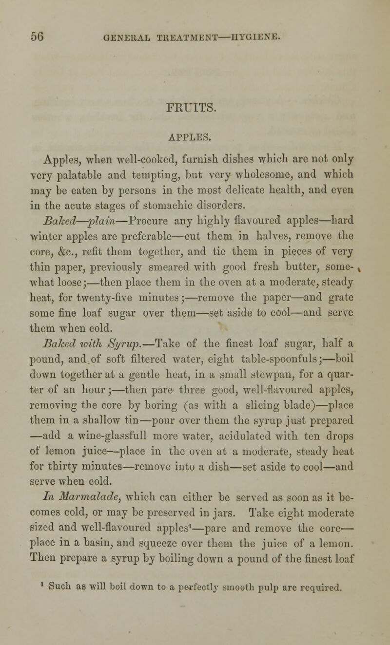 FRUITS. APPLES. Apples, when well-cooked, furnish dishes which are not only very palatable and tempting, hut very wholesome, and which may be eaten by persons in the most delicate health, and even in the acute stages of stomachic disorders. Baked—plain—Procure any highly flavoured apples—hard winter apples are preferable—cut them in halves, remove the core, &c, refit them together, and tie them in pieces of very thin paper, previously smeared with good fresh butter, some- , what loose;—then place them in the oven at a moderate, steady heat, for twenty-five minutes;—remove the paper—and grate some fine loaf sugar over them—set aside to cool—and serve them when cold. Baked with Syrup.—Take of the finest loaf sugar, half a pound, and.of soft filtered water, eight table-spoonfuls;—boil down together at a gentle heat, in a small stewpan, for a quar- ter of an hour;—then pare three good, well-flavoured apples, removing the core by boring (as with a slicing blade)—place them in a shallow tin—pour over them the syrup just prepared —add a wine-glassfull more water, acidulated with ten drops of lemon juice—place in the oven at a moderate, steady heat for thirty minutes—remove into a dish—set aside to cool—and serve when cold. In Marmalade, which can either be served as soon as it be- comes cold, or may be preserved in jars. Take eight moderate sized and well-flavoured apples1—pare and remove the core— place in a basin, and squeeze over them the juice of a lemon. Then prepare a syrup by boiling down a pound of the finest loaf 1 Such as 'will boil down to a perfectly smooth pulp are required.