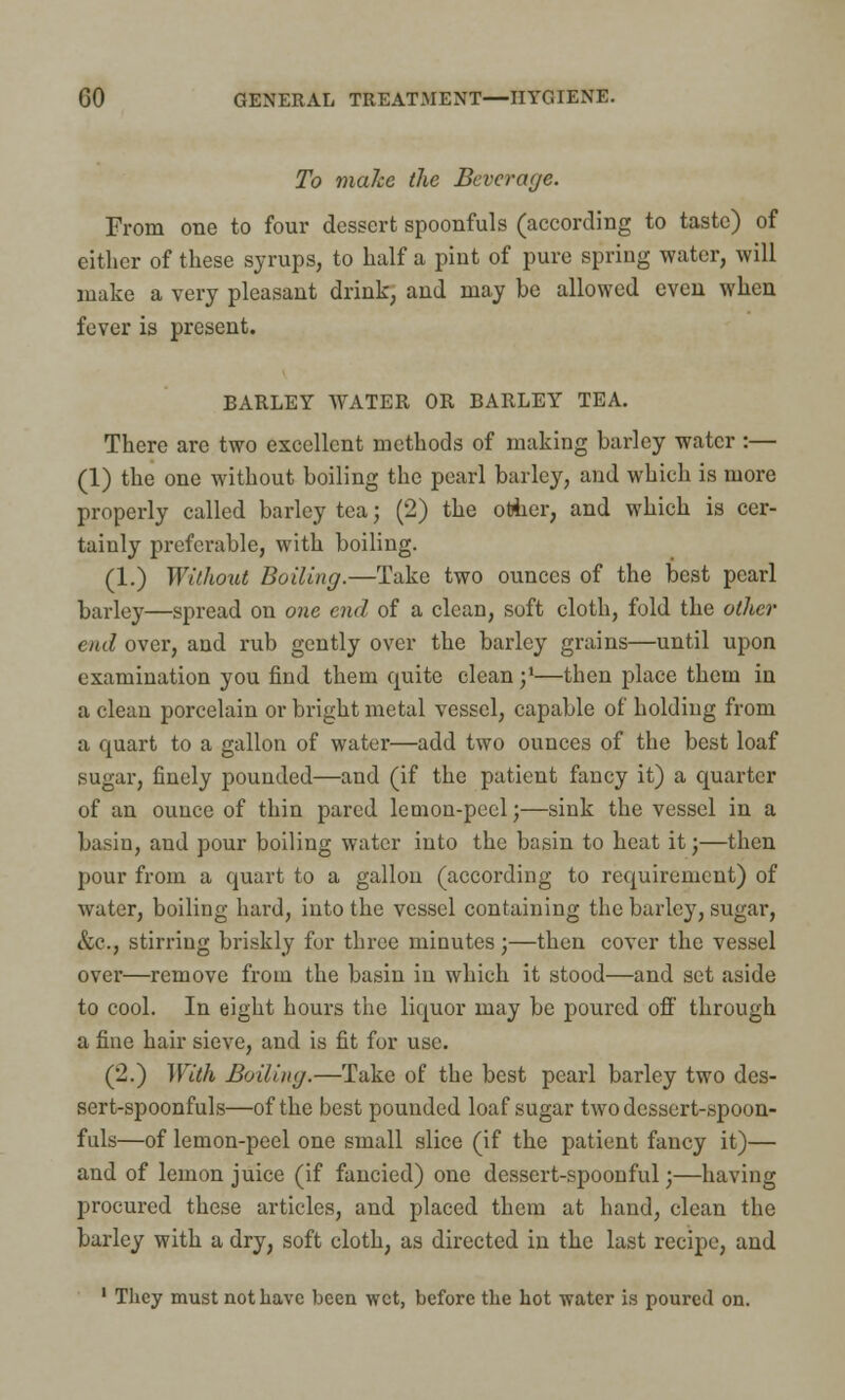 To make the Beverage. From one to four dessert spoonfuls (according to taste) of either of these syrups, to half a pint of pure spring water, will make a very pleasant drink, and may be allowed even when fever is present. BARLEY WATER OR BARLEY TEA. There are two excellent methods of making barley water :— (1) the one without boiling the pearl bailey, and which is more properly called barley tea; (2) the other, and which is cer- tainly preferable, with boiling. (1.) Without Boiling.—Take two ounces of the best pearl barley—spread on one end of a clean, soft cloth, fold the other end over, and rub gently over the barley grains—until upon examination you find them quite clean j1—then place them in a clean porcelain or bright metal vessel, capable of holding from a quart to a gallon of water—add two ounces of the best loaf sugar, finely pounded—and (if the patient fancy it) a quarter of an ounce of thin pared lemon-peel;—sink the vessel in a basin, and pour boiling water into the basin to heat it;—then pour from a quart to a gallon (according to requirement) of water, boiling hard, into the vessel containing the barley, sugar, &c., stirring briskly for three minutes;—then cover the vessel over—remove from the basin in which it stood—and set aside to cool. In eight hours the liquor may be poured off through a fine hair sieve, and is fit for use. (2.) With Boiling.—Take of the best pearl barley two des- sert-spoonfuls—of the best pounded loaf sugar two dessert-spoon- fuls—of lemon-peel one small slice (if the patient fancy it)— and of lemon juice (if fancied) one dessert-spoonful;—having procured these articles, and placed them at hand, clean the barley with a dry, soft cloth, as directed in the last recipe, and 1 They must not have been wet, before the hot water is poured on.