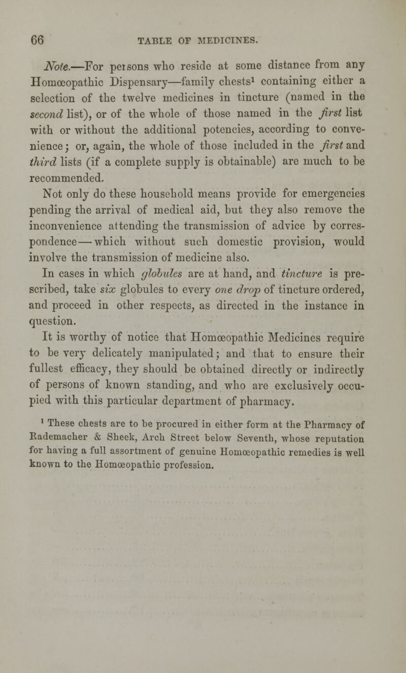 Note.—For persons who reside at some distance from any Homoeopathic Dispensary—family chests1 containing either a selection of the twelve medicines in tincture (named in the second list), or of the whole of those named in the first list with or without the additional potencies, according to conve- nience ; or, again, the whole of those included in the first and third lists (if a complete supply is obtainable) are much to be recommended. Not only do these household means provide for emergencies pending the arrival of medical aid, but they also remove the inconvenience attending the transmission of advice by corres- pondence— which without such domestic provision, would involve the transmission of medicine also. In cases in which globules are at hand, and tincture is pre- scribed, take six globules to every one drop of tincture ordered, and proceed in other respects, as directed in the instance in question. It is worthy of notice that Homoeopathic Medicines require to be very delicately manipulated; and that to ensure their fullest efficacy, they should be obtained directly or indirectly of persons of known standing, and who are exclusively occu- pied with this particular department of pharmacy. 1 These chests are to be procured in either form at the Tharmacy of Rademacher & Sheek, Arch Street below Seventh, whose reputation for having a full assortment of genuine Homoeopathic remedies is well known to the Homoeopathic profession.