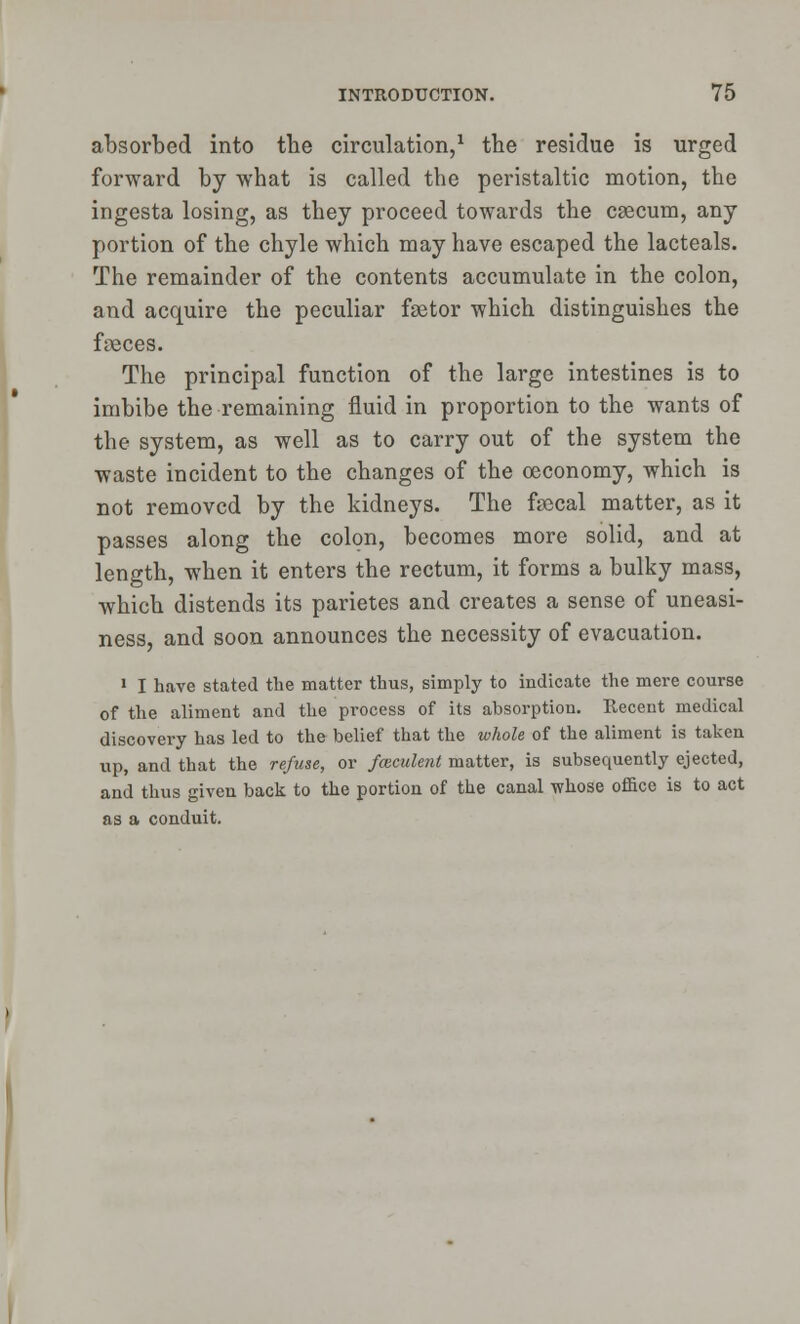 absorbed into the circulation,1 the residue is urged forward by what is called the peristaltic motion, the ingesta losing, as they proceed towards the caecum, any portion of the chyle which may have escaped the lacteals. The remainder of the contents accumulate in the colon, and acquire the peculiar faetor which distinguishes the faeces. The principal function of the large intestines is to imbibe the remaining fluid in proportion to the wants of the system, as well as to carry out of the system the waste incident to the changes of the oeconomy, which is not removed by the kidneys. The faecal matter, as it passes along the colon, becomes more solid, and at length, when it enters the rectum, it forms a bulky mass, which distends its parietes and creates a sense of uneasi- ness, and soon announces the necessity of evacuation. 1 I have stated the matter thus, simply to indicate the mere course of the aliment and the process of its absorption. Recent medical discovery has led to the belief that the whole of the aliment is taken up, and that the refuse, or fceculent matter, is subsequently ejected, and thus given back to the portion of the canal whose office is to act as a conduit.