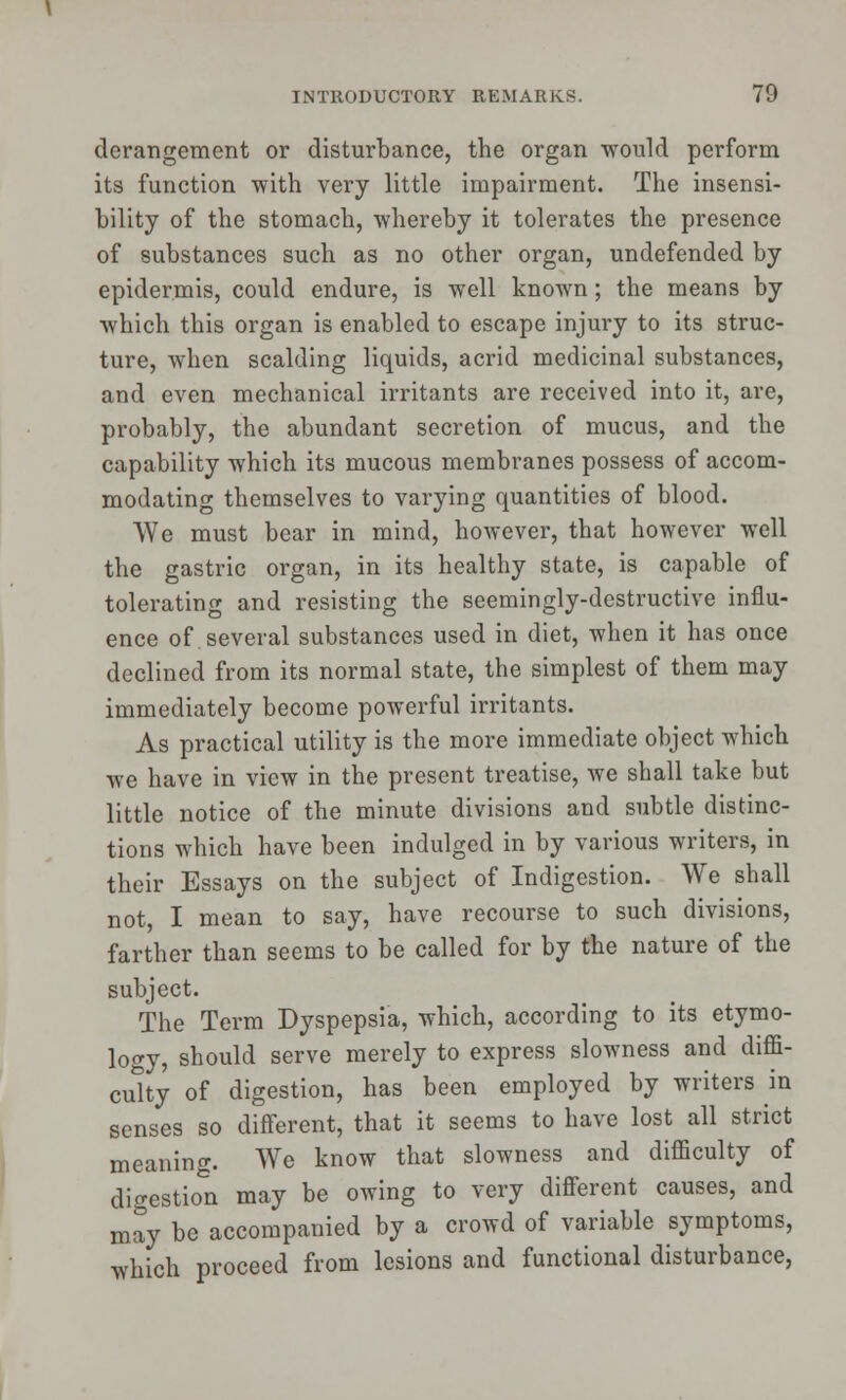 derangement or disturbance, the organ would perform its function with very little impairment. The insensi- bility of the stomach, whereby it tolerates the presence of substances such as no other organ, undefended by epidermis, could endure, is well known; the means by which this organ is enabled to escape injury to its struc- ture, when scalding liquids, acrid medicinal substances, and even mechanical irritants are received into it, are, probably, the abundant secretion of mucus, and the capability which its mucous membranes possess of accom- modating themselves to varying quantities of blood. We must bear in mind, however, that however well the gastric organ, in its healthy state, is capable of tolerating and resisting the seemingly-destructive influ- ence of several substances used in diet, when it has once declined from its normal state, the simplest of them may immediately become powerful irritants. As practical utility is the more immediate object which we have in view in the present treatise, we shall take but little notice of the minute divisions and subtle distinc- tions which have been indulged in by various writers, in their Essays on the subject of Indigestion. We shall not, I mean to say, have recourse to such divisions, farther than seems to be called for by the nature of the subject. The Term Dyspepsia, which, according to its etymo- logy, should serve merely to express slowness and diffi- culty of digestion, has been employed by writers in senses so different, that it seems to have lost all strict meaning. We know that slowness and difficulty of digestion may be owing to very different causes, and may be accompanied by a crowd of variable symptoms, which proceed from lesions and functional disturbance,