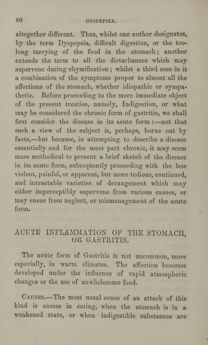 altogether different. Thus, whilst one author designates, by the term Dyspepsia, difficult digestion, or the too- long tarrying of the food in the stomach; another extends the term to all the disturbances which may supervene during chymification ; whilst a third sees in it a combination of the symptoms proper to almost all the affections of the stomach, whether idiopathic or sympa- thetic. Before proceeding to the more immediate object of the present treatise, namely, Indigestion, or what may be considered the chronic form of gastritis, we shall first consider the disease in its acute form :—not that such a view of the subject is, perhaps, borne out by facts,—but because, in attempting to describe a disease essentially and for the most part chronic, it may seem more methodical to present a brief sketch of the disease in its acute form, subsequently proceeding with the less violent, painful, or apparent, but more tedious, continued, and intractable varieties of derangement which may either imperceptibly supervene from various causes, or may ensue from neglect, or mismanagement of the acute form. ACUTE INFLAMMATION OF THE STOMACH. OR GASTRITIS. The acute form of Gastritis is not uncommon, more especially, in warm climates. The affection becomes developed under the influence of rapid atmospheric changes or the use of unwholesome food. Causes.—The most usual cause of an attack of this kind is excess in eating, when the stomach is in a weakened state, or when indigestible substances are