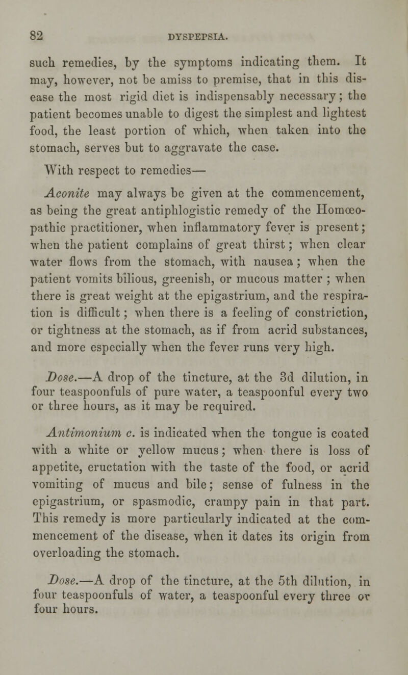 such remedies, by the symptoms indicating them. It may, however, not be amiss to premise, that in this dis- ease the most rigid diet is indispensably necessary; the patient becomes unable to digest the simplest and lightest food, the least portion of which, when taken into the stomach, serves but to aggravate the case. With respect to remedies— Aconite may always be given at the commencement, as being the great antiphlogistic remedy of the Homoeo- pathic practitioner, when inflammatory fever is present; when the patient complains of great thirst; when clear water flows from the stomach, with nausea; when the patient vomits bilious, greenish, or mucous matter ; when there is great weight at the epigastrium, and the respira- tion is difficult; when there is a feeling of constriction, or tightness at the stomach, as if from acrid substances, and more especially when the fever runs very high. Dose.—A drop of the tincture, at the 3d dilution, in four teaspoonfuls of pure water, a teaspoonful every two or three hours, as it may be required. Antimonium c. is indicated when the tongue is coated with a white or yellow mucus; when there is loss of appetite, eructation with the taste of the food, or acrid vomiting of mucus and bile; sense of fulness in the epigastrium, or spasmodic, crampy pain in that part. This remedy is more particularly indicated at the com- mencement of the disease, when it dates its origin from overloading the stomach. Dose.—A drop of the tincture, at the 5th dilution, in four teaspoonfuls of water, a teaspoonful every three or four hours.