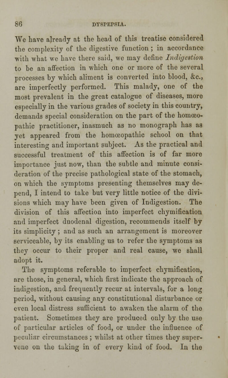 We have already at the head of this treatise considered the complexity of the digestive function ; in accordance with what we have there said, we may define Indigestion to be an affection in which one or more of the several processes by which aliment is converted into blood, &c, are imperfectly performed. This malady, one of the most prevalent in the great catalogue of diseases, more especially in the various grades of society in this country, demands special consideration on the part of the homoeo- pathic practitioner, inasmuch as no monograph has as yet appeared from the homoeopathic school on that interesting and important subject. As the practical and successful treatment of this affection is of far more importance just now, than the subtle and minute consi- deration of the precise pathological state of the stomach, on which the symptoms presenting themselves may de- pend, I intend to take but very little notice of the divi- sions which may have been given of Indigestion. The division of this affection into imperfect chymification and imperfect duodenal digestion, recommends itself by its simplicity ; and as such an arrangement is moreover serviceable, by its enabling us to refer the symptoms as they occur to their proper and real cause, we shall adopt it. The symptoms referable to imperfect chymification, are those, in general, which first indicate the approach of indigestion, and frequently recur at intervals, for a long period, without causing any constitutional disturbance or even local distress sufficient to awaken the alarm of tho patient. Sometimes they are produced only by the use of particular articles of food, or under the influence of peculiar circumstances ; whilst at other times they super- vene on the taking in of every kind of food. In the