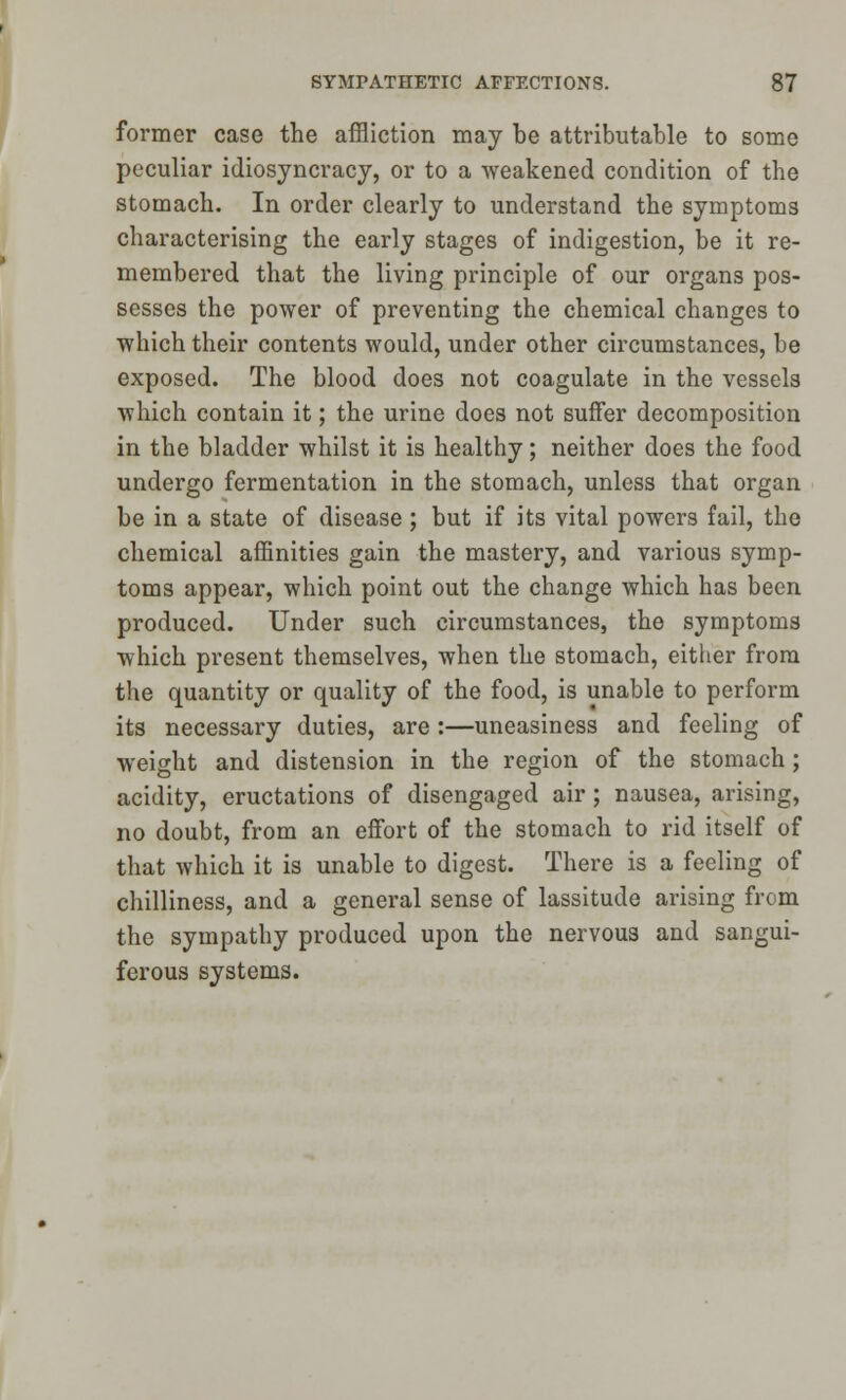 former case the affliction may be attributable to some peculiar idiosyncracy, or to a weakened condition of the stomach. In order clearly to understand the symptoms characterising the early stages of indigestion, be it re- membered that the living principle of our organs pos- sesses the power of preventing the chemical changes to which their contents would, under other circumstances, be exposed. The blood does not coagulate in the vessels which contain it; the urine does not suffer decomposition in the bladder whilst it is healthy; neither does the food undergo fermentation in the stomach, unless that organ be in a state of disease; but if its vital powers fail, the chemical affinities gain the mastery, and various symp- toms appear, which point out the change which has been produced. Under such circumstances, the symptoms which present themselves, when the stomach, either from the quantity or quality of the food, is unable to perform its necessary duties, are:—uneasiness and feeling of weight and distension in the region of the stomach; acidity, eructations of disengaged air; nausea, arising, no doubt, from an effort of the stomach to rid itself of that which it is unable to digest. There is a feeling of chilliness, and a general sense of lassitude arising from the sympathy produced upon the nervous and sangui- ferous systems.