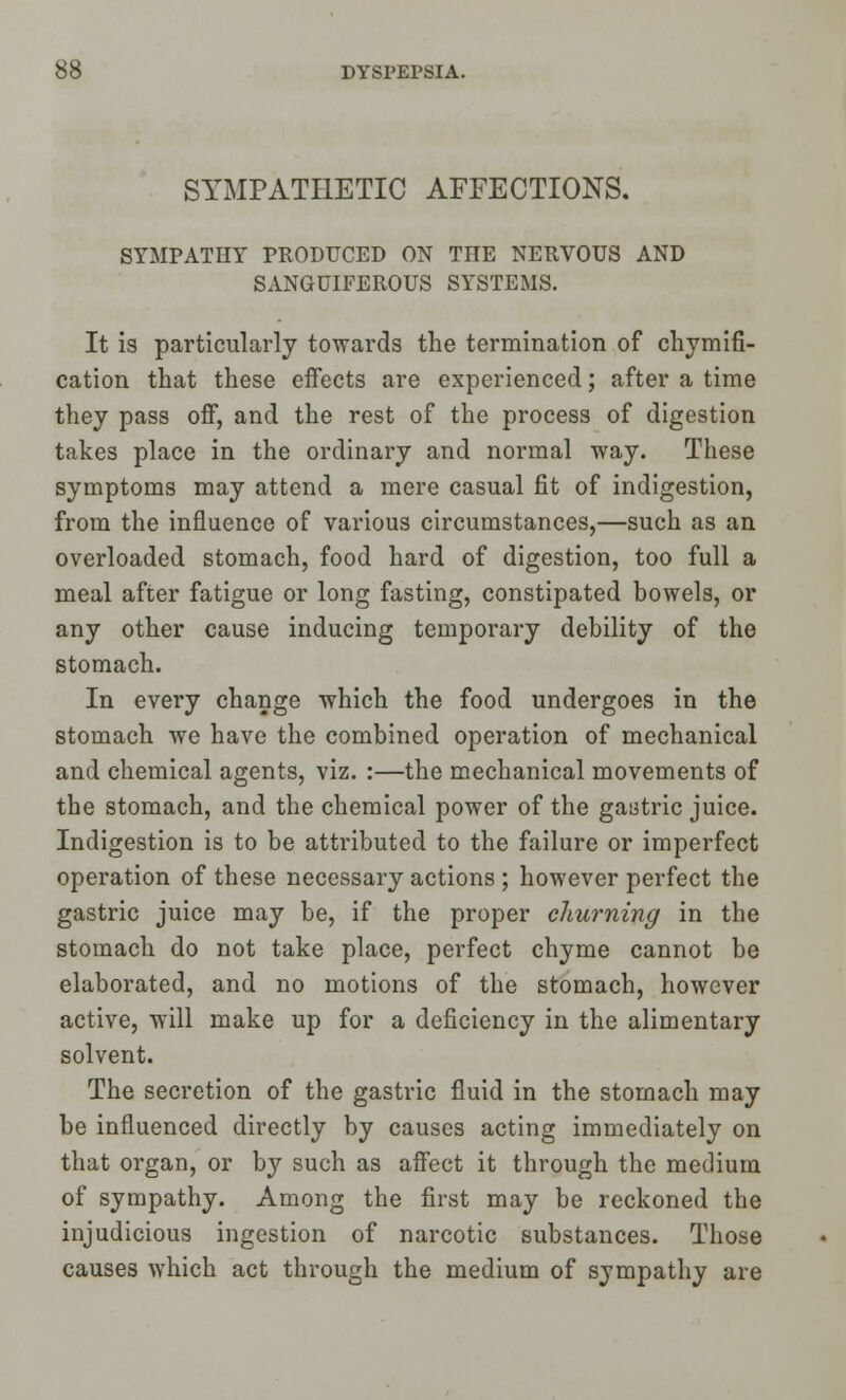 SYMPATHETIC AFFECTIONS. SYMPATHY PRODUCED ON THE NERVOUS AND SANGUIFEROUS SYSTEMS. It is particularly towards the termination of chymifi- cation that these effects are experienced; after a time they pass off, and the rest of the process of digestion takes place in the ordinary and normal way. These symptoms may attend a mere casual fit of indigestion, from the influence of various circumstances,—such as an overloaded stomach, food hard of digestion, too full a meal after fatigue or long fasting, constipated bowels, or any other cause inducing temporary debility of the stomach. In every change which the food undergoes in the stomach we have the combined operation of mechanical and chemical agents, viz. :—the mechanical movements of the stomach, and the chemical power of the gastric juice. Indigestion is to be attributed to the failure or imperfect operation of these necessary actions ; however perfect the gastric juice may be, if the proper churning in the stomach do not take place, perfect chyme cannot be elaborated, and no motions of the stomach, however active, will make up for a deficiency in the alimentary solvent. The secretion of the gastric fluid in the stomach may be influenced directly by causes acting immediately on that organ, or by such as affect it through the medium of sympathy. Among the first may be reckoned the injudicious ingestion of narcotic substances. Those causes which act through the medium of sympathy are