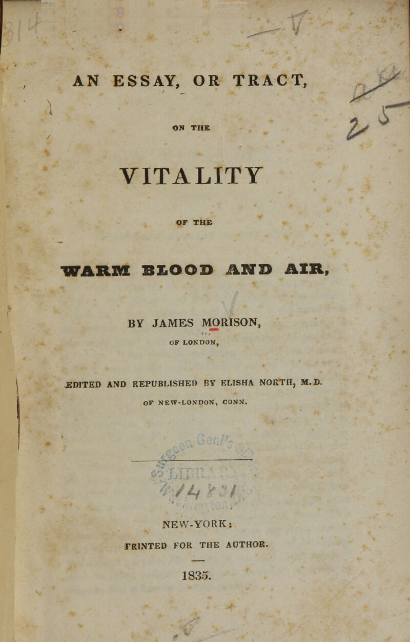 AN ESSAY, OR TRACT, ON THE /^ VITALITY WARM BXiOOD AND AIR, BY JAMES MORISON, OF LONDON, EDITED AND REPUBLISHED BY ELISHA NORTH, M. D. OF NEW-LONDON, CONN. frSAi NEW-YORK: TRTNTED FOR THE AUTHOR. 1835.