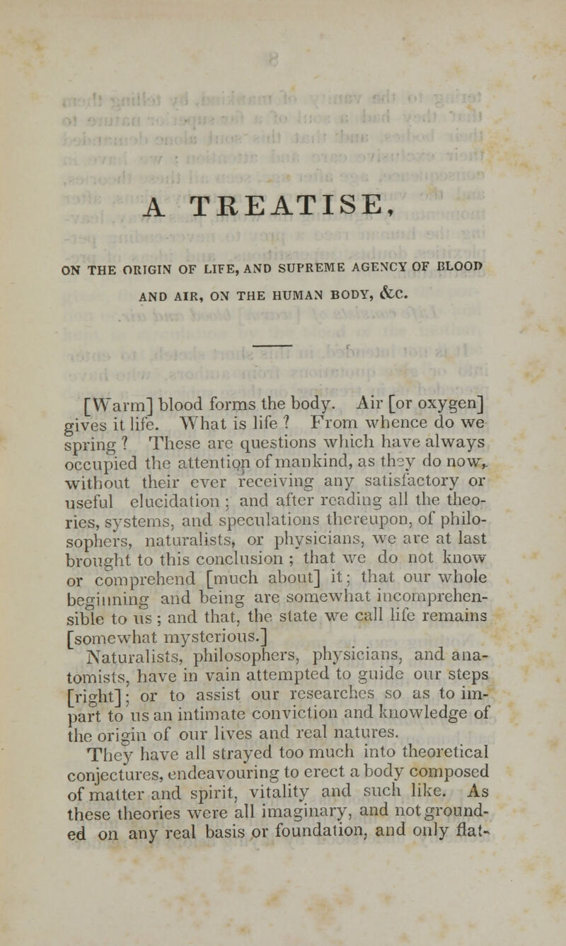 A TREATISE, ON THE ORIGIN OF LIFE, AND SUPREME AGENCY OF BLOOD AND AIR, ON THE HUMAN BODY, &C. [Warm] blood forms the body. Air [or oxygen] gives it life. What is life ? From whence do we spring ? These are questions which have always occupied the attention of mankind, as they do now,. without their ever receiving any satisfactory or useful elucidation ; and after reading all the theo- ries, systems, and speculations thereupon, of philo- sophers, naturalists, or physicians, we are at last brought to this conclusion ; that we do not know or comprehend [much about] it; that our whole beginning and being are somewhat incomprehen- sible to us; and that, the state we call life remains [somewhat mysterious.] Naturalists, philosophers, physicians, and ana- tomists, have in vain attempted to guide our steps [right]; or to assist our researches so as to im- part to us an intimate conviction and knowledge of the origin of our lives and real natures. They have all strayed too much into theoretical conjectures, endeavouring to erect a body composed of matter and spirit, vitality and such like. As these theories were all imaginary, and not ground- ed on any real basis or foundation, and only flat-