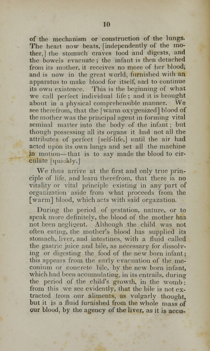 of the mechanism or construction of the lungs. The heart now beats, [independently of the mo- ther,] the stomach craves iood and digests, and the bowels evacuate ; the infant is then detached from its mother, it receives no more of her blood; and is now in the great world, furnished wilh an apparatus to make blood for itself, and to continue its own existence. This is the beginning of what we call perfect individual life ; and it is brought about in a physical comprehensible manner. We see therefrom, that the [warm oxygenized] blood of the mother was the principal agent in forming vital seminal matter into the body of the infant; but though possessing all its organs it had not all the attributes of perfect [self-life,] until the air had acted upon its own lungs and set all the machine in motion—that is to say made the blood to cir- culate [quickly.] We thus arrive at the first and only true prin- ciple of life, and learn therefrom, that there is no vitality or vital principle existing in any part of organization aside from what proceeds from the [warm] blood, which acts with said orgazation. During the period of gestation, nature, or to speak more definitely, the blood of the mother has not been negligent. Although the child was not often eating, the mother's blood has supplied its stomach, liver, and intestines, with a fluid called the gastric juice and bile, as necessary for dissolv- ing or digesting the food of the new born infant; this appeals from the early evacuation of the me- conium or concrete bile, by the new born infant, which had been accumulating, in its entrails, during the period of the child's growth, in the womb: from this we see evidently, that the bile is not ex- tracted Irom our aliments, as vulgarly thought, but it is a fluid furnished from the whole mass of gur blood, by the agency of the liver, as it is accu-