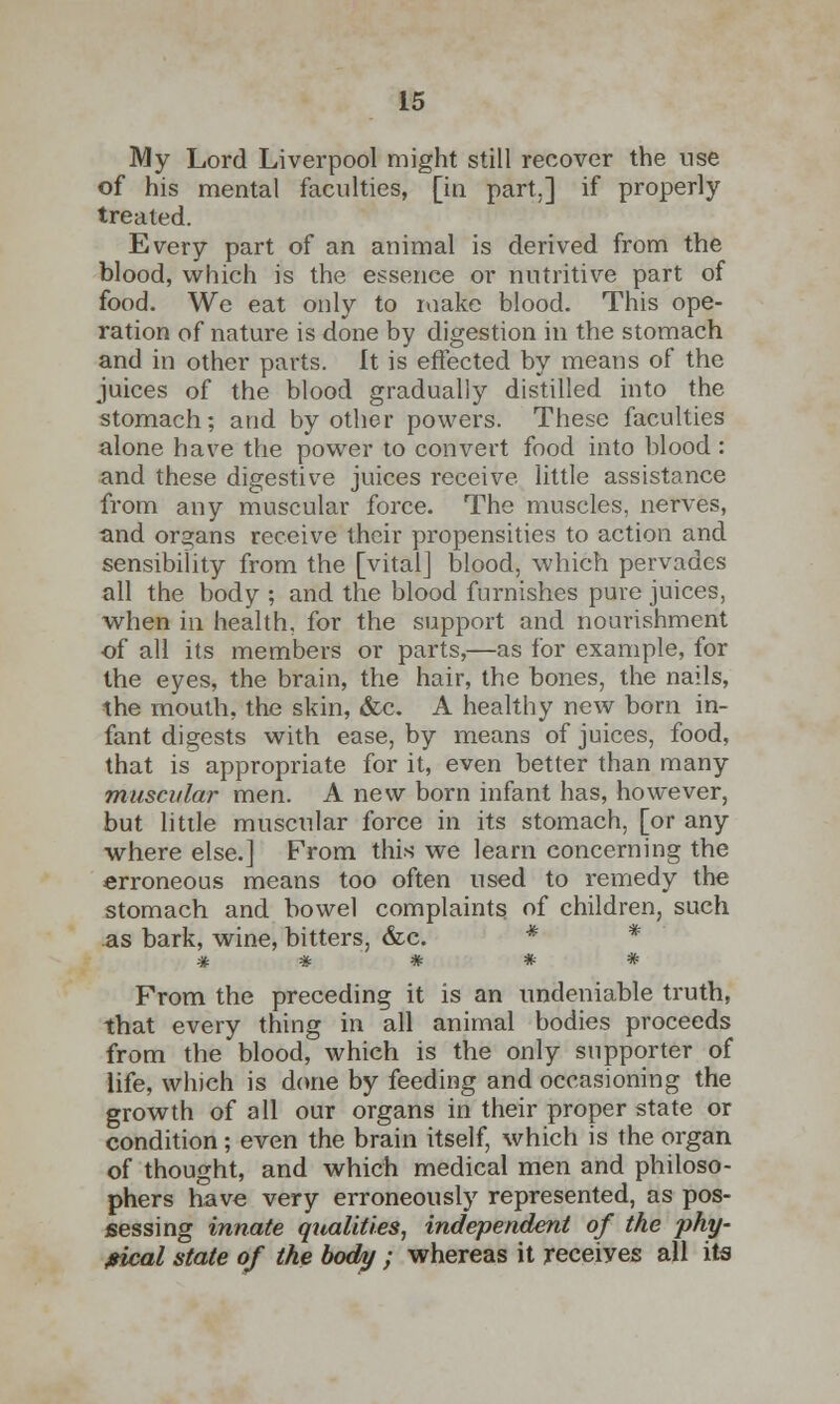 My Lord Liverpool might still recover the use of his mental faculties, [in part.] if properly treated. Every part of an animal is derived from the blood, which is the essence or nutritive part of food. We eat only to make blood. This ope- ration of nature is done by digestion in the stomach and in other parts. It is effected by means of the juices of the blood gradually distilled into the stomach; and by other powers. These faculties alone have the power to convert food into blood : and these digestive juices receive, little assistance from any muscular force. The muscles, nerves, •and organs receive their propensities to action and sensibility from the [vital] blood, which pervades all the body ; and the blood furnishes pure juices, when in health, for the support and nourishment of all its members or parts,—as for example, for the eyes, the brain, the hair, the bones, the nails, the mouth, the skin, &c. A healthy new born in- fant digests with ease, by means of juices, food, that is appropriate for it, even better than many muscular men. A new born infant has, however, but little muscular force in its stomach, [or any where else.] From this we learn concerning the erroneous means too often used to remedy the stomach and bowel complaints of children, such as bark, wine, bitters, &c. * # % # # * From the preceding it is an undeniable truth, that every thing in all animal bodies proceeds from the blood, which is the only supporter of life, which is done by feeding and occasioning the growth of all our organs in their proper state or condition; even the brain itself, which is the organ of thought, and which medical men and philoso- phers have very erroneously represented, as pos- sessing innate qualities, independent of the phy- sical state of the body ; whereas it receives all its