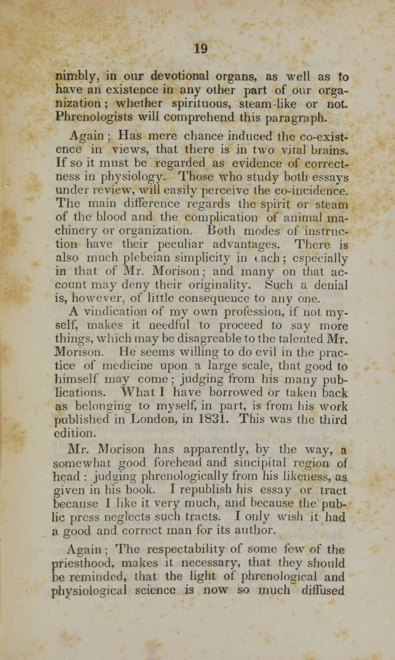 nimbly, in our devotional organs, as well as to have an existence in any other part of our orga- nization ; whether spirituous, steam like or not. Phrenologists will comprehend this paragraph. Again ; Has mere chance induced the co-exist- ence in views, that there is in two vital brains. If so it must be regarded as evidence of correct- ness in physiology. Those who study both essays under review, will easily perceive the co-incidence. The main difference regards the spirit or steam of the blood and the complication of animal ma- chinery or organization. Both modes of instruc- tion have their peculiar advantages. There is also much plebeian simplicity in t ach; especially in that of Mr. Morison; and many on that ac- count may deny their originality. Such a denial is, however, of little consequence to any one. A vindication of my own profession, if not my- self, makes it needful to proceed to say more things, which may be disagreable to the talented Mr. Morison. He seems willing to do evil in the prac- tice of medicine upon a large scale, that good to himself may come; judging from his many pub- lications. What I have borrowed or taken back as belonging to myself, in part, is from his work published in London, in 1831. This was the third edition. Mr. Morison has apparently, by the way, a somewhat good forehead and sincipital region of head : judging phrenologically from his likeness, as given in bis book. I republish his essay or tract because I like it very much, and because the pub- lic press neglects such tracts. I only wish it had a good and correct man for its author. Again; The respectability of some few of the priesthood, makes it necessary, that they should be reminded, that the light of phrenological and physiological science is now so much diffused