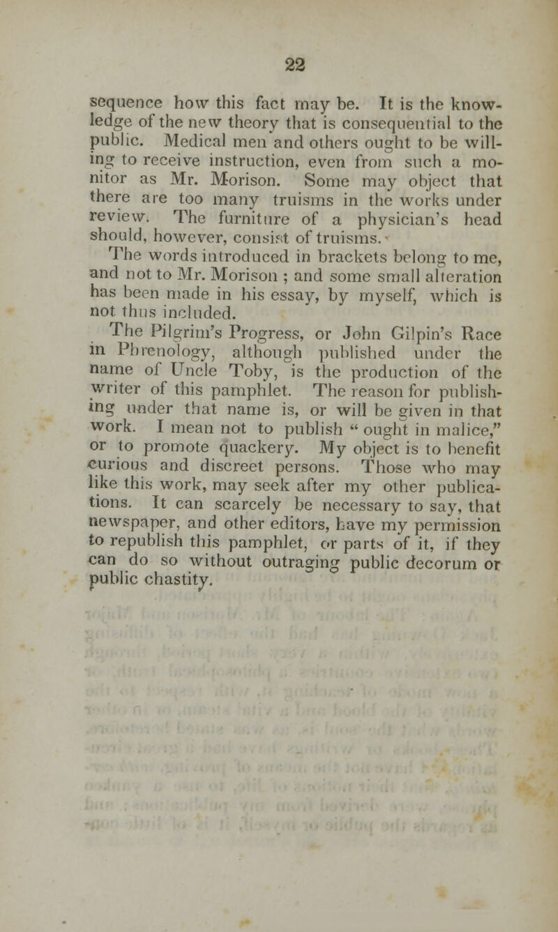 sequence how this fact may be. It is the know- ledge of the new theory that is consequential to the public. Medical men and others ought to be will- ing to receive instruction, even from such a mo- nitor as Mr. Morison. Some may object that there are too many truisms in the works under review. The furniture of a physician's head should, however, consist of truisms.- The words introduced in brackets belong to me, and not to Mr. Morison ; and some small alteration has been made in his essay, by myself, which is not Thus included. The Pilgrim's Progress, or John Gilpin's Race in Phrenology, although published under the name of Uncle Toby, is the production of the writer of this pamphlet. The reason for publish- ing under that name is, or will be given in that work. I mean not to publish  ought in malice, or to promote quackery. My object is to benefit curious and discreet persons. Those who may like this work, may seek after my other publica- tions. It can scarcely be necessary to say, that newspaper, and other editors, have my permission to republish this pamphlet, or parts of it, if they can do so without outraging public decorum or public chastity.