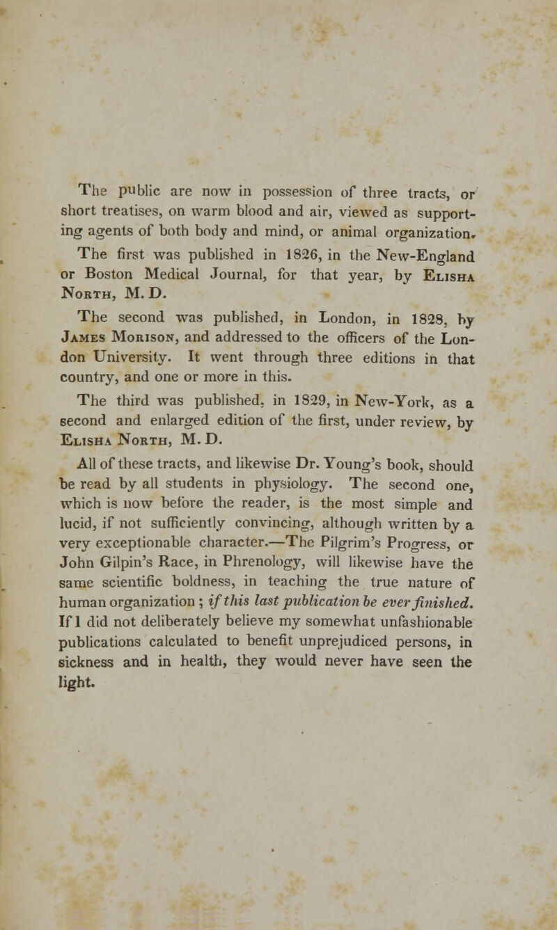 The public are now in possession of three tracts, or short treatises, on warm blood and air, viewed as support- ing agents of both body and mind, or animal organization. The first was published in 1826, in the New-England or Boston Medical Journal, for that year, by Elisha North, M. D. The second was published, in London, in 1828, by James Moiuson, and addressed to the officers of the Lon- don University. It went through three editions in that country, and one or more in this. The third was published, in 1829, in New-York, as a 6econd and enlarged edition of the first, under review, by Elisha North, M. D. All of these tracts, and likewise Dr. Young's book, should be read by all students in physiology. The second one, which is now before the reader, is the most simple and lucid, if not sufficiently convincing, although written by a very exceptionable character.—The Pilgrim's Progress, or John Gilpin's Race, in Phrenology, will likewise have the same scientific boldness, in teaching the true nature of human organization ; if this last publication be ever finished. If 1 did not deliberately believe my somewhat unfashionable publications calculated to benefit unprejudiced persons, in sickness and in health, they would never have seen the light.