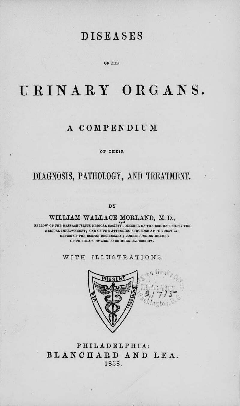 DISEASES OF THE URINARY ORGANS. A COMPENDIUM OF THEIR DIAGNOSIS, PATHOLOGY, AND TREATMENT. BY WILLIAM WALLACE MORLAND, M.D., *** FELLOW OF THE MASSACHUSETTS MEDICAL SOCIETY; MEMBER OF THE BOSTON SOCIETT FOB MEDICAL IMPROVEMENT; ONE OF THE ATTENDING SURGEONS AT THE CENTRAL OFFICE OF THE BOSTON DISPENSARY ; CORRESPONDING MEMBER OF THE GLASGOW MEDICO-CHIRURGICAL SOCIETY. WITH ILLUSTRATIONS. ■ ■■■'■ PHILADELPHIA: BLANCHARD AND LEA. 1858.