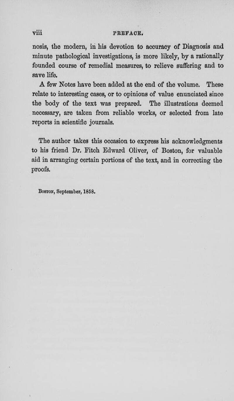 nosis, the modern, in his devotion to accuracy of Diagnosis and minute pathological investigations, is more likely, by a rationally founded course of remedial measures, to relieve suffering and to save life. A few Notes have been added at the end of the volume. These relate to interesting cases, or to opinions of value enunciated since the body of the text was prepared. The illustrations deemed necessary, are taken from reliable works, or selected from late reports in scientific journals. The author takes this occasion to express his acknowledgments to his friend Dr. Fitch Edward Oliver, of Boston, for valuable aid in arranging certain portions of the text, and in correcting the proofs. Boston, September, 1858.