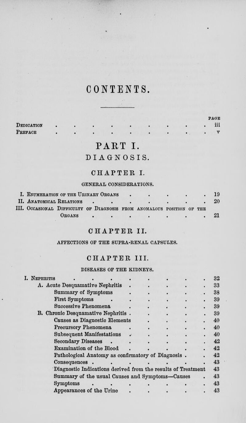 CONTENTS. Dedication Pkefacb PAGE iii V PART I. DIAGNOSIS. CHAPTER I. GENERAL CONSIDERATIONS. I. Enumeration of the Urinary Organs ..... II. Anatomical Relations ....... III. Occasional Difficulty of Diagnosis from anomalous position of the Organs ....... 19 20 21 CHAPTER II. AFFECTIONS OF THE SUPRA-RENAL CAPSULES. CHAPTER III. DISEASES OF THE KIDNEYS. I. Nephritis A. Acute Desquamative Nephritis Summary of Symptoms First Symptoms Successive Phenomena B. Chronic Desquamative Nephritis Causes as Diagnostic Elements Precursory Phenomena Subsequent Manifestations Secondary Diseases Examination of the Blood Pathological Anatomy as confirmatory of Diagnosis Consequences ..... Diagnostic Indications derived from the results of Treatment Summary of the usual Causes and Symptoms—Causes Symptoms ...... Appearances of the Urine .... 32 33 38 39 39 39 40 40 40 42 42 42 43 43 43 43 43
