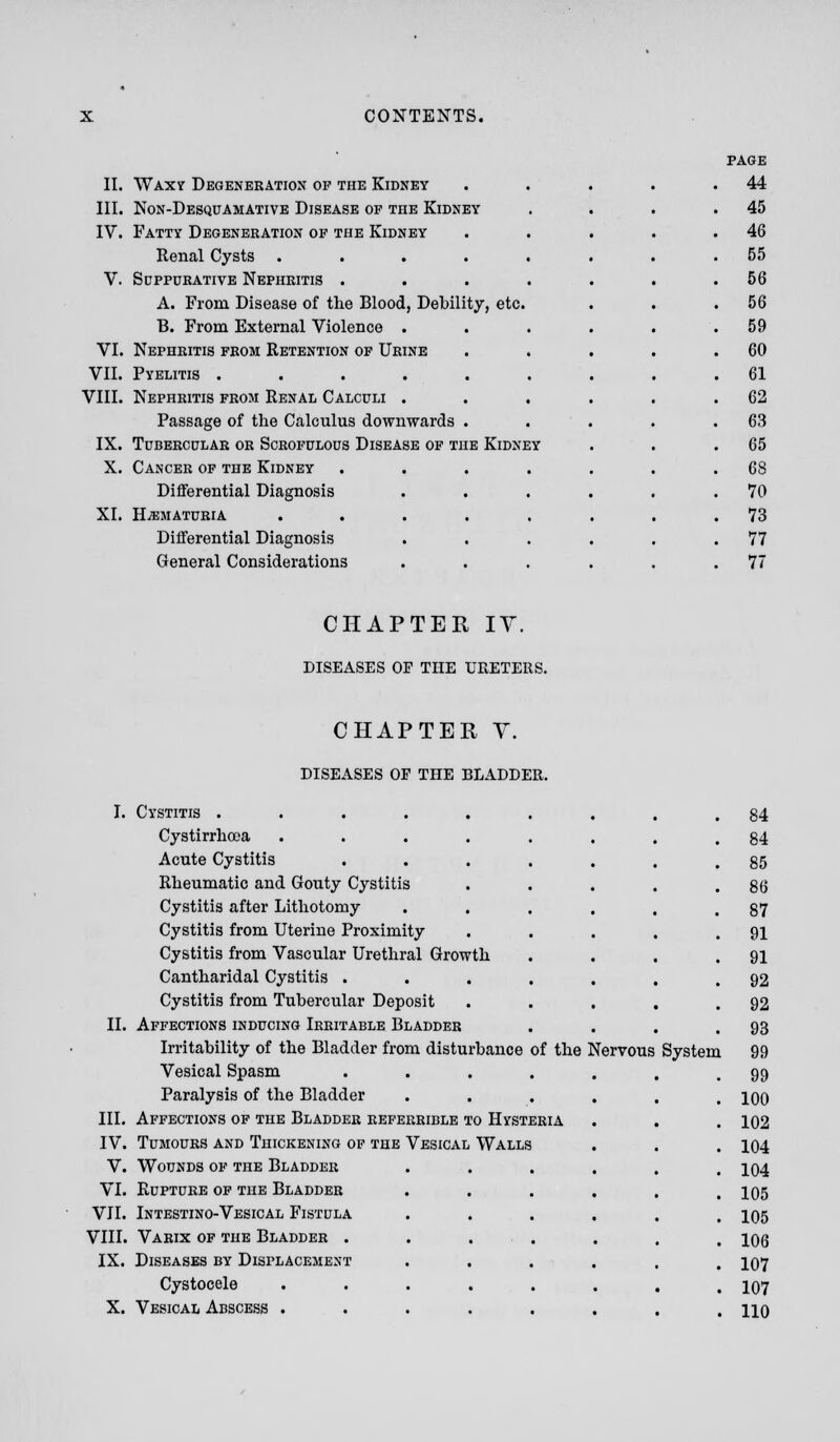 II. Waxy Degeneration op the Kidney III. Non-Desquamative Disease of the Kidney IV. Fatty Degeneration of the Kidney Renal Cysts ..... V. Suppurative Nephritis .... A. From Disease of the Blood, Debility, etc. B. From External Violence . VI. Nephritis from Retention of Urine VII. Pyelitis ...... VIII. Nephritis from Renal Calculi . Passage of the Calculus downwards . IX. Tubercular or Scrofulous Disease of the Kidney X. Cancer of the Kidney Differential Diagnosis XL HEMATURIA Differential Diagnosis General Considerations page 44 45 46 55 56 56 59 60 61 62 63 65 68 70 73 77 77 CHAPTER IT. DISEASES OE THE URETERS. CHAPTER Y. DISEASES OF THE BLADDER. I. Cystitis ...... Cystirrhooa ..... Acute Cystitis .... Rheumatic and Gouty Cystitis Cystitis after Lithotomy Cystitis from Uterine Proximity Cystitis from Vascular Urethral Growth Cantharidal Cystitis .... Cystitis from Tubercular Deposit II. Affections inducing Irritable Bladder Irritability of the Bladder from disturbance of the Nervous Vesical Spasm .... Paralysis of the Bladder III. Affections of the Bladder referrible to Hysteria IV. Tumours and Thickening of the Vesical Walls V. Wounds of the Bladder VI. Rupture of the Bladder VII. Intestino-Vesical Fistula VIII. Varix of the Bladder . IX. Diseases by Displacement Cystocele X. Vesical Abscess . System 84 84 85 86 87 91 91 92 92 93 99 99 100 102 104 104 105 105 106 107 107 110