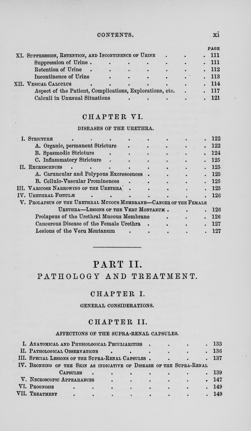 XL Suppression, Retention, and Incontinence of Urine Suppression of Urine .... Retention of Urine .... Incontinence of Urine XII. Vesical Calculus .... Aspect of the Patient, Complications, Explorations, etc. Calculi in Unusual Situations page 111 111 112 113 114 117 121 CHAPTER VI. DISEASES OF THE URETHRA. I. Stricture ........ 122 A. Organic, permanent Stricture ..... 122 B. Spasmodic Stricture . . . . . .124 C. Inflammatory Stricture ...... 125 II. Excrescences ... ..... 125 A. Caruncular and Polypous Excrescences .... 125 B. Cellulo-Vascular Prominences ..... 125 III. Varicose Narrowing of the Urethra . . . . .125 IV. Urethral Fistula ....... 126 V. Prolapsus of the Urethral Mucous Membrane—Cancer of the Female Urethra—Lesions of the Veru Montanum . . . 126 Prolapsus of the Urethral Mucous Membrane . . . 126 Cancerous Disease of the Female Urethra .... 127 Lesions of the Veru Montanum . . . . .127 PART II. PATHOLOGY AND TREATMENT. CHAPTER I. GENERAL CONSIDERATIONS. CHAPTER II. AFFECTIONS OF THE SUPRA-RENAL CAPSULES. I. Anatomical and Physiological Peculiarities .... 133 II. Pathological Observations . . . . . .136 III. Special Lesions of the Supra-Renal Capsules .... 137 IV. Bronzing of the Skin as indicative of Disease of the Supra-Renal Capsules ....... 139 V. Necroscopic Appearances ...... 147 VI. Prognosis ........ 149 VII. Treatment ........ 149