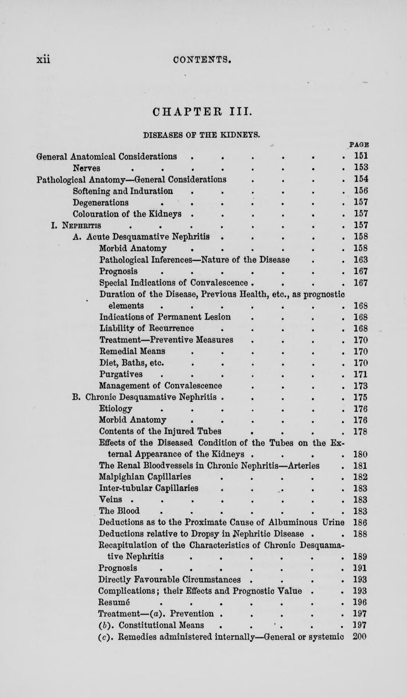 CHAPTER III. DISEASES OP THE KIDNEYS, General Anatomical Considerations ..... Nerves ....... Pathological Anatomy—General Considerations Softening and Induration ..... Degenerations ...... Colouration of the Kidneys ..... I. Nephritis ....... A. Acute Desquamative Nephritis .... Morhid Anatomy ..... Pathological Inferences—Nature of the Disease Prognosis ...... Special Indications of Convalescence . Duration of the Disease, Previous Health, etc., as prognostic elements ...... Indications of Permanent Lesion Liability of Recurrence .... Treatment—Preventive Measures Remedial Means ..... Diet, Baths, etc. ..... Purgatives ...... Management of Convalescence B. Chronic Desquamative Nephritis .... Etiology ...... Morhid Anatomy ..... Contents of the Injured Tubes Effects of the Diseased Condition of the Tubes on the Ex ternal Appearance of the Kidneys . The Renal Bloodvessels in Chronic Nephritis—Arteries Malpighian Capillaries .... Inter-tubular Capillaries .... Veins ....... The Blood ...... Deductions as to the Proximate Cause of Albuminous Urine Deductions relative to Dropsy in Nephritic Disease . Recapitulation of the Characteristics of Chronic Desquama tive Nephritis ..... Prognosis ...... Directly Favourable Circumstances . Complications; their Effects and Prognostic Value . Resume ...... Treatment—(a). Prevention .... (6). Constitutional Means . ' . (c). Remedies administered internally—General or systemic PAGE 151 153 154 156 157 157 157 158 158 163 167 167