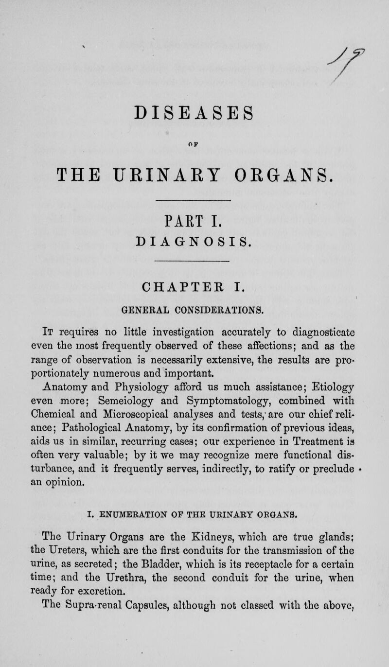 Jf DISEASES THE URINARY ORGANS PART I. DIAGN OSIS. CHAPTER I. GENERAL CONSIDERATIONS. It requires no little investigation accurately to diagnosticate even the most frequently observed of these affections; and as the range of observation is necessarily extensive, the results are pro- portionately numerous and important. Anatomy and Physiology afford us much assistance; Etiology even more; Semeiology and Symptomatology, combined with Chemical and Microscopical analyses and tests,- are our chief reli- ance ; Pathological Anatomy, by its confirmation of previous ideas, aids us in similar, recurring cases; our experience in Treatment is often very valuable; by it we may recognize mere functional dis- turbance, and it frequently serves, indirectly, to ratify or preclude an opinion. I. ENUMERATION OF THE URINAEY ORGANS. The Urinary Organs are the Kidneys, which are true glands; the Ureters, which are the first conduits for the transmission of the urine, as secreted; the Bladder, which is its receptacle for a certain time; and the Urethra, the second conduit for the urine, when ready for excretion. The Supra-renal Capsules, although not classed with the above,