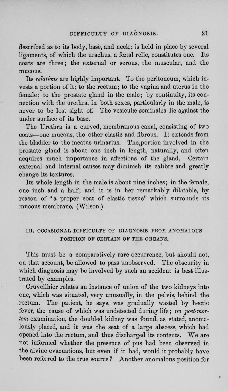 described as to its body, base, and neck; is held in place by several ligaments, of which the urachus, a foetal relic, constitutes one. Its coats are three; the external or serous, the muscular, and the mucous. Its relations are highly important. To the peritoneum, which in- vests a portion of it; to the rectum; to the vagina and uterus in the female; to the prostate gland in the male; by continuity, its con- nection with the urethra, in both sexes, particularly in the male, is never to be lost sight of. The vesiculse seminales lie against the under surface of its base. The Urethra is a curved, membranous canal, consisting of two coats—one mucous, the other elastic and fibrous. It extends from the bladder to the meatus urinarius. The^portion involved in the prostate gland is about one inch in length, naturally, and often acquires much importance in affections of the gland. Certain external and internal causes may diminish its calibre and greatly change its textures. Its whole length in the male is about nine inches; in the female, one inch and a half; and it is in her remarkably dilatable, by reason of a proper coat of elastic tissue which surrounds its mucous membrane. (Wilson.) III. OCCASIONAL DIFFICULTY OF DIAGNOSIS FROM ANOMALOUS POSITION OF CERTAIN OF THE ORGANS. This must be a comparatively rare occurrence, but should not, on that account, be allowed to pass unobserved. The obscurity in which diagnosis may be involved by such an accident is best illus- trated by examples. Cruveilhier relates an instance of union of the two kidneys into one, which was situated, very unusually, in the pelvis, behind the rectum. The patient, he says, was gradually wasted by hectic fever, the cause of which was undetected during life; on post-mor- tem examination, the doubled kidney was found, as stated, anoma- lously placed, and it was the seat of a large abscess, which had opened into the rectum, and thus discharged its contents. We are not informed whether the presence of pus had been observed in the alvine evacuations, but even if it had, would it probably have been referred to the true source ? Another anomalous position for