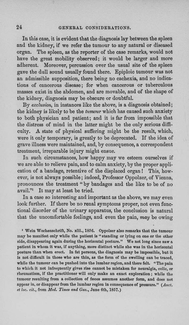 In this case, it is evident that the diagnosis lay between the spleen and the kidney, if we refer the tumour to any natural or diseased organ. The spleen, as the reporter of the case remarks, would not have the great mobility observed; it would be larger and more adherent. Moreover, percussion over the usual site of the spleen gave the dull sound usually found there. Epiploic tumour was not an admissible supposition, there being no cachexia, and no indica- tions of cancerous disease; for when cancerous or tuberculous masses exist in the abdomen, and are movable, and of the shape of the kidney, diagnosis may be obscure or doubtful. By exclusion, in instances like the above, is a diagnosis obtained; the kidney is likely to be the tumour which has caused such anxiety to both physician and patient; and it is far from impossible that the distress of mind in the latter might be the only serious diffi- culty. A state of physical suffering might be the result, which, were it only temporary, is greatly to be deprecated. If the idea of grave illness were maintained, and, by consequence, a correspondent treatment, irreparable injury might ensue. In such circumstances, how happy may we esteem ourselves if we are able to relieve pain, and to calm anxiety, by the proper appli- cation of a bandage, retentive of the displaced organ! This, how- ever, is not always possible; indeed, Professor Oppolzer, of Vienna, pronounces the treatment  by bandages and the like to be of no avail.1 It may at least be tried. In a case so interesting and important as the above, we may even look further. If there be no renal symptoms proper, not even func- tional disorder of the urinary apparatus, the conclusion is natural that the uncomfortable feelings, and even the pain, may be owing 1 Wein Wochenschrift, No. xlii., 1856. Oppolzer also remarks that the tumour may be manifest only while the patient is  standing or lying on one or the other side, disappearing again during the horizontal posture. We not long since saw a patient in whom it was, if anything, more distinct while she was in the horizontal posture than when erect. In fat persons, the diagnosis may be impossible, but it is not difficult in those who are thin, as the form of the swelling can be traced, while the tumour can be pushed into the lumbar region, and there felt.  The pain to which it not infrequently gives rise cannot be mistaken for neuralgia, colic, or rheumatism, if the practitioner will only make an exact exploration ; while the tumour resulting from a collection of fseces assumes another form, and does not appear in, or disappear from the lumbar region in consequence of pressure. (Auct. et loc. cit., from Med. Times and Gaz,, June 6th, 1857.)