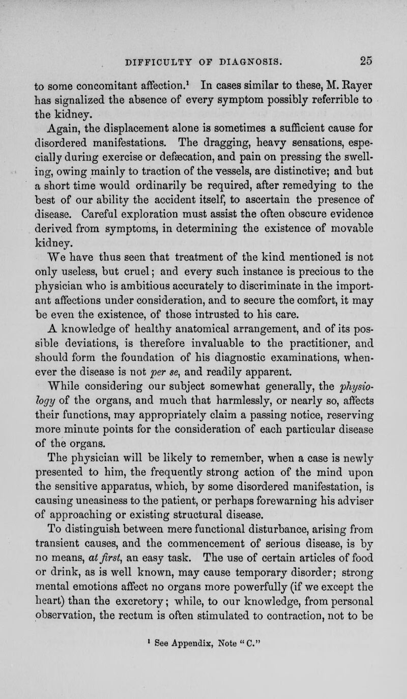 to some concomitant affection.1 In cases similar to these, M. Kayer has signalized the absence of every symptom possibly referrible to the kidney. Again, the displacement alone is sometimes a sufficient cause for disordered manifestations. The dragging, heavy sensations, espe- cially during exercise or defaecation, and pain on pressing the swell- ing, owing mainly to traction of the vessels, are distinctive; and but a short time would ordinarily be required, after remedying to the best of our ability the accident itself, to ascertain the presence of disease. Careful exploration must assist the often obscure evidence derived from symptoms, in determining the existence of movable kidney. We have thus seen that treatment of the kind mentioned is not only useless, but cruel; and every such instance is precious to the physician who is ambitious accurately to discriminate in the import- ant affections under consideration, and to secure the comfort, it may be even the existence, of those intrusted to his care. A knowledge of healthy anatomical arrangement, and of its pos- sible deviations, is therefore invaluable to the practitioner, and should form the foundation of his diagnostic examinations, when- ever the disease is not per se, and readily apparent. While considering our subject somewhat generally, the 'physio- logy of the organs, and much that harmlessly, or nearly so, affects their functions, may appropriately claim a passing notice, reserving more minute points for the consideration of each particular disease of the organs. The physician will be likely to remember, when a case is newly presented to him, the frequently strong action of the mind upon the sensitive apparatus, which, by some disordered manifestation, is causing uneasiness to the patient, or perhaps forewarning his adviser of approaching or existing structural disease. To distinguish between mere functional disturbance, arising from transient causes, and the commencement of serious disease, is by no means, at first, an easy task. The use of certain articles of food or drink, as is well known, may cause temporary disorder; strong mental emotions affect no organs more powerfully (if we except the heart) than the excretory; while, to our knowledge, from personal observation, the rectum is often stimulated to contraction, not to be 1 See Appendix, Note C.