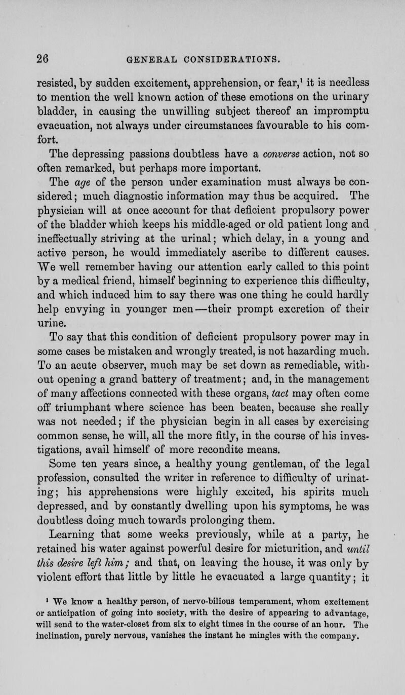 resisted, by sudden excitement, apprehension, or fear,1 it is needless to mention the well known action of these emotions on the urinary bladder, in causing the unwilling subject thereof an impromptu evacuation, not always under circumstances favourable to his com- fort. The depressing passions doubtless have a converse action, not so often remarked, but perhaps more important. The age of the person under examination must always be con- sidered ; much diagnostic information may thus be acquired. The physician will at once account for that deficient propulsory power of the bladder which keeps his middle-aged or old patient long and ineffectually striving at the urinal; which delay, in a young and active person, he would immediately ascribe to different causes. We well remember having our attention early called to this point by a medical friend, himself beginning to experience this difficulty, and which induced him to say there was one thing he could hardly help envying in younger men—their prompt excretion of their urine. To say that this condition of deficient propulsory power may in some cases be mistaken and wrongly treated, is not hazarding much. To an acute observer, much may be set down as remediable, with- out opening a grand battery of treatment; and, in the management of many affections connected with these organs, tact may often come off triumphant where science has been beaten, because she really was not needed; if the physician begin in all cases by exercising common sense, he will, all the more fitly, in the course of his inves- tigations, avail himself of more recondite means. Some ten years since, a healthy young gentleman, of the legal profession, consulted the writer in reference to difficulty of urinat- ing; his apprehensions were highly excited, his spirits much depressed, and by constantly dwelling upon his symptoms, he was doubtless doing much towards prolonging them. Learning that some weeks previously, while at a party, he retained his water against powerful desire for micturition, and until this desire left him; and that, on leaving the house, it was only by violent effort that little by little he evacuated a large quantity; it 1 We know a healthy person, of nervo-bilious temperament, whom excitement or anticipation of going into society, with the desire of appearing to advantage, will send to the water-closet from six to eight times in the course of an hour. The inclination, purely nervous, vanishes the instant he mingles with the company.