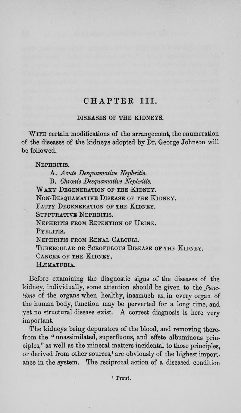 CHAPTER III. DISEASES OF THE KIDNEYS. With certain modifications of the arrangement, the enumeration of the diseases of the kidneys adopted by Dr. George Johnson will be followed. Nephritis. A. Acute Desquamative Nephritis. B. Chronic Desquamative Nephritis. Waxy Degeneration of the Kidney, non-desqu amative disease of the kldney. Fatty Degeneration of the Kidney. Suppurative Nephritis. Nephritis from Retention of Urine. Pyelitis. Nephritis from Renal Calculi. Tubercular or Scrofulous Disease of the Kidney. Cancer of the Kidney. Hematuria. Before examining the diagnostic signs of the diseases of the kidney, individually, some attention should be given to the func- tions of the organs when healthy, inasmuch as, in every organ of the human body, function may be perverted for a long time, and yet no structural disease exist. A correct diagnosis is here very important. The kidneys being depurators of the blood, and removing there- from the  unassimilated, superfluous, and effete albuminous prin- ciples, as well as the mineral matters incidental to those principles, or derived from other sources,1 are obviously of the highest import- ance in the system. The reciprocal action of a diseased condition 1 Prout.