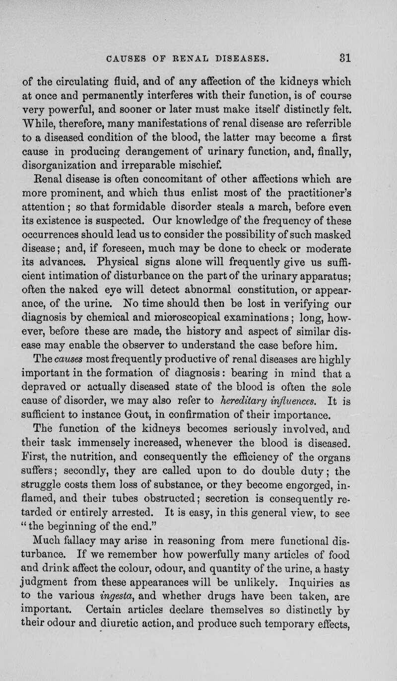 of the circulating fluid, and of any affection of the kidneys which at once and permanently interferes with their function, is of course very powerful, and sooner or later must make itself distinctly felt. While, therefore, many manifestations of renal disease are referrible to a diseased condition of the blood, the latter may become a first cause in producing derangement of urinary function, and, finally, disorganization and irreparable mischief. Eenal disease is often concomitant of other affections which are more prominent, and which thus enlist most of the practitioner's attention ; so that formidable disorder steals a march, before even its existence is suspected. Our knowledge of the frequency of these occurrences should lead us to consider the possibility of such masked disease; and, if foreseen, much may be done to check or moderate its advances. Physical signs alone will frequently give us suffi- cient intimation of disturbance on the part of the urinary apparatus; often the naked eye will detect abnormal constitution, or appear- ance, of the urine. No time should then be lost in verifying our diagnosis by chemical and microscopical examinations; long, how- ever, before these are made, the history and aspect of similar dis- ease may enable the observer to understand the case before him. The causes most frequently productive of renal diseases are highly important in the formation of diagnosis: bearing in mind that a depraved or actually diseased state of the blood is often the sole cause of disorder, we may also refer to hereditary influences. It is sufficient to instance Gout, in confirmation of their importance. The function of the kidneys becomes seriously involved, and their task immensely increased, whenever the blood is diseased. First, the nutrition, and consequently the efficiency of the organs suffers; secondly, they are called upon to do double duty; the struggle costs them loss of substance, or they become engorged, in- flamed, and their tubes obstructed; secretion is consequently re- tarded or entirely arrested. It is easy, in this general view, to see  the beginning of the end. Much fallacy may arise in reasoning from mere functional dis- turbance. If we remember how powerfully many articles of food and drink affect the colour, odour, and quantity of the urine, a hasty judgment from these appearances will be unlikely. Inquiries as to the various ingesta, and whether drugs have been taken, are important. Certain articles declare themselves so distinctly by their odour and diuretic action, and produce such temporary effects,