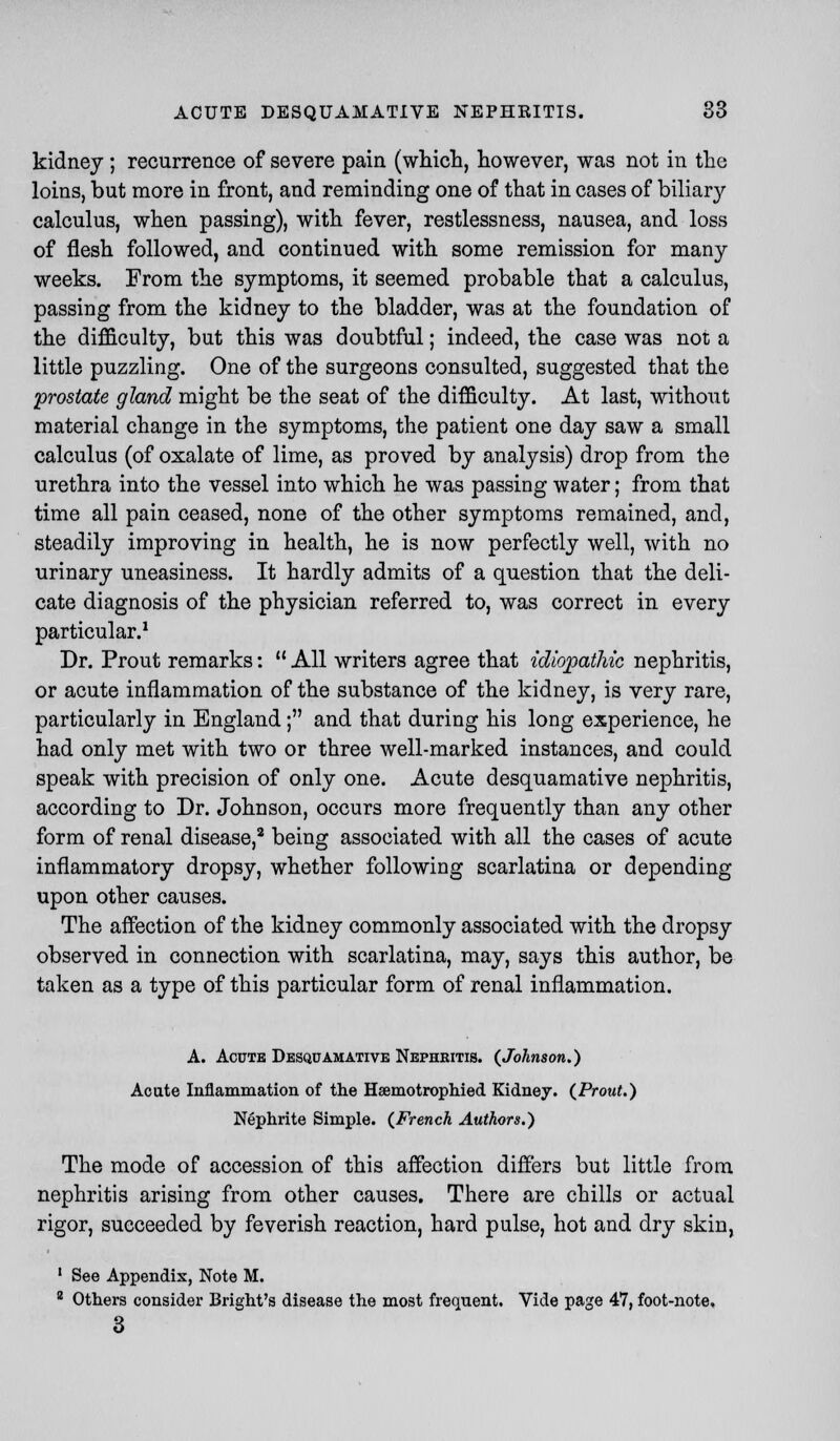 kidney ; recurrence of severe pain (which, however, was not in the loins, but more in front, and reminding one of that in cases of biliary calculus, when passing), with fever, restlessness, nausea, and loss of flesh followed, and continued with some remission for many weeks. From the symptoms, it seemed probable that a calculus, passing from the kidney to the bladder, was at the foundation of the difficulty, but this was doubtful; indeed, the case was not a little puzzling. One of the surgeons consulted, suggested that the •prostate gland might be the seat of the difficulty. At last, without material change in the symptoms, the patient one day saw a small calculus (of oxalate of lime, as proved by analysis) drop from the urethra into the vessel into which he was passing water; from that time all pain ceased, none of the other symptoms remained, and, steadily improving in health, he is now perfectly well, with no urinary uneasiness. It hardly admits of a question that the deli- cate diagnosis of the physician referred to, was correct in every particular.1 Dr. Prout remarks:  All writers agree that idiopathic nephritis, or acute inflammation of the substance of the kidney, is very rare, particularly in England; and that during his long experience, he had only met with two or three well-marked instances, and could speak with precision of only one. Acute desquamative nephritis, according to Dr. Johnson, occurs more frequently than any other form of renal disease,2 being associated with all the cases of acute inflammatory dropsy, whether following scarlatina or depending upon other causes. The affection of the kidney commonly associated with the dropsy observed in connection with scarlatina, may, says this author, be taken as a type of this particular form of renal inflammation. A. Acute Desquamative Nephritis. (Johnson.) Acute Inflammation of the Haemotrophied Kidney. (Prout.) Nephrite Simple. (French Authors.) The mode of accession of this affection differs but little from nephritis arising from other causes. There are chills or actual rigor, succeeded by feverish reaction, hard pulse, hot and dry skin, 1 See Appendix, Note M. 2 Others consider Bright's disease the most frequent. Vide page 47, foot-note, 3