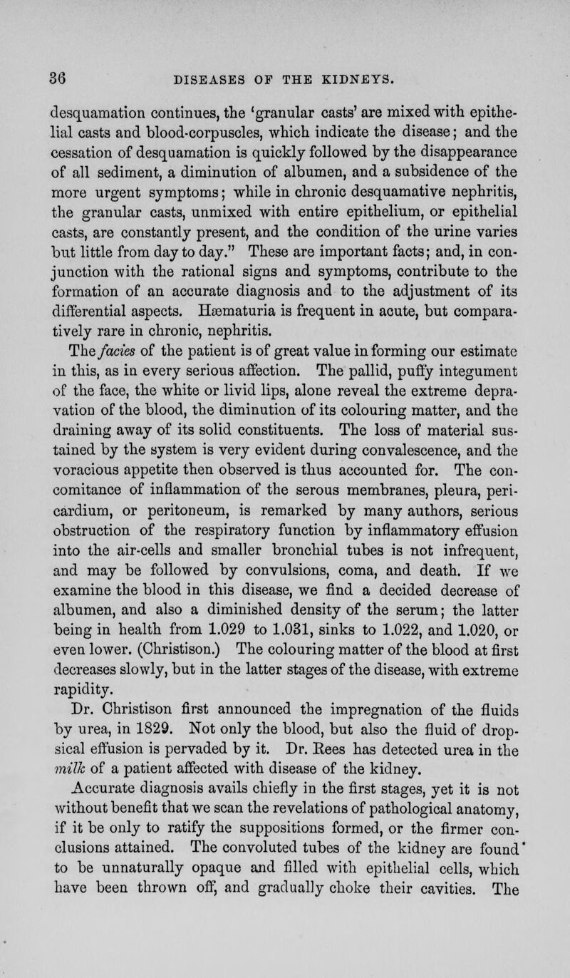 desquamation continues, the 'granular casts' are mixed with epithe- lial casts and blood-corpuscles, which indicate the disease; and the cessation of desquamation is quickly followed by the disappearance of all sediment, a diminution of albumen, and a subsidence of the more urgent symptoms; while in chronic desquamative nephritis, the granular casts, unmixed with entire epithelium, or epithelial casts, are constantly present, and the condition of the urine varies but little from day to day. These are important facts; and, in con- junction with the rational signs and symptoms, contribute to the formation of an accurate diagnosis and to the adjustment of its differential aspects. Hematuria is frequent in acute, but compara- tively rare in chronic, nephritis. The fades of the patient is of great value informing our estimate in this, as in every serious affection. The pallid, puffy integument of the face, the white or livid lips, alone reveal the extreme depra- vation of the blood, the diminution of its colouring matter, and the draining away of its solid constituents. The loss of material sus- tained by the system is very evident during convalescence, and the voracious appetite then observed is thus accounted for. The con- comitance of inflammation of the serous membranes, pleura, peri- cardium, or peritoneum, is remarked by many authors, serious obstruction of the respiratory function by inflammatory effusion into the air-cells and smaller bronchial tubes is not infrequent, and may be followed by convulsions, coma, and death. If we examine the blood in this disease, we find a decided decrease of albumen, and also a diminished density of the serum; the latter being in health from 1.029 to 1.031, sinks to 1.022, and 1.020, or even lower. (Christison.) The colouring matter of the blood at first decreases slowly, but in the latter stages of the disease, with extreme rapidity. Dr. Christison first announced the impregnation of the fluids by urea, in 1829. Not only the blood, but also the fluid of drop- sical effusion is pervaded by it. Dr. Rees has detected urea in the milk of a patient affected with disease of the kidney. Accurate diagnosis avails chiefly in the first stages, yet it is not without benefit that we scan the revelations of pathological anatomy, if it be only to ratify the suppositions formed, or the firmer con- clusions attained. The convoluted tubes of the kidney are found' to be unnaturally opaque and filled with epithelial cells, which have been thrown off, and gradually choke their cavities. The
