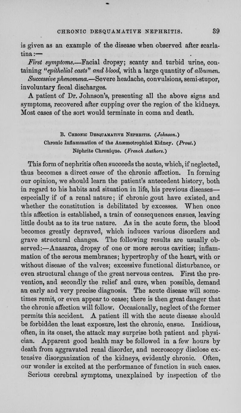 is given as an example of the disease when observed after scarla- tina :— First symptoms.—Facial dropsy; scanty and turbid urine, con- taining epithelial casts and blood, with a large quantity of albumen. Successive phenomena.—Severe headache, convulsions, semi-stupor, involuntary faecal discharges. A patient of Dr. Johnson's, presenting all the above signs and symptoms, recovered after cupping over the region of the kidneys. Most cases of the sort would terminate in coma and death. B. Chronic Desquamative Nephritis. {Johnson.) Chronic Inflammation of the Ansemotrophied Kidney. (Prout.) Nephrite Chronique. {French Authors.) This form of nephritis often succeeds the acute, which, if neglected, thus becomes a direct cause of the chronic affection. In forming our opinion, we should learn the patient's antecedent history, both in regard to his habits and situation in life, his previous diseases— especially if of a renal nature; if chronic gout have existed, and whether the constitution is debilitated by excesses. When once this affection is established, a train of consequences ensues, leaving little doubt as to its true nature. As in the acute form, the blood becomes greatly depraved, which induces various disorders and grave structural changes. The following results are usually ob- served:—Anasarca, dropsy of one or more serous cavities; inflam- mation of the serous membranes; hypertrophy of the heart, with or without disease of the valves; excessive functional disturbance, or even structural change of the great nervous centres. First the pre- vention, and secondly the relief and cure, when possible, demand an early and very precise diagnosis. The acute disease will some- times remit, or even appear to cease; there is then great danger that the chronic affection will follow. Occasionally, neglect of the former permits this accident. A patient ill with the acute disease should be forbidden the least exposure, lest the chronic, ensue. Insidious, often, in its onset, the attack may surprise both patient and physi- cian. Apparent good health may be followed in a few hours by death from aggravated renal disorder, and necroscopy disclose ex- tensive disorganization of the kidneys, evidently chronic. Often, our wonder is excited at the performance of function in such cases. Serious cerebral symptoms, unexplained by inspection of the