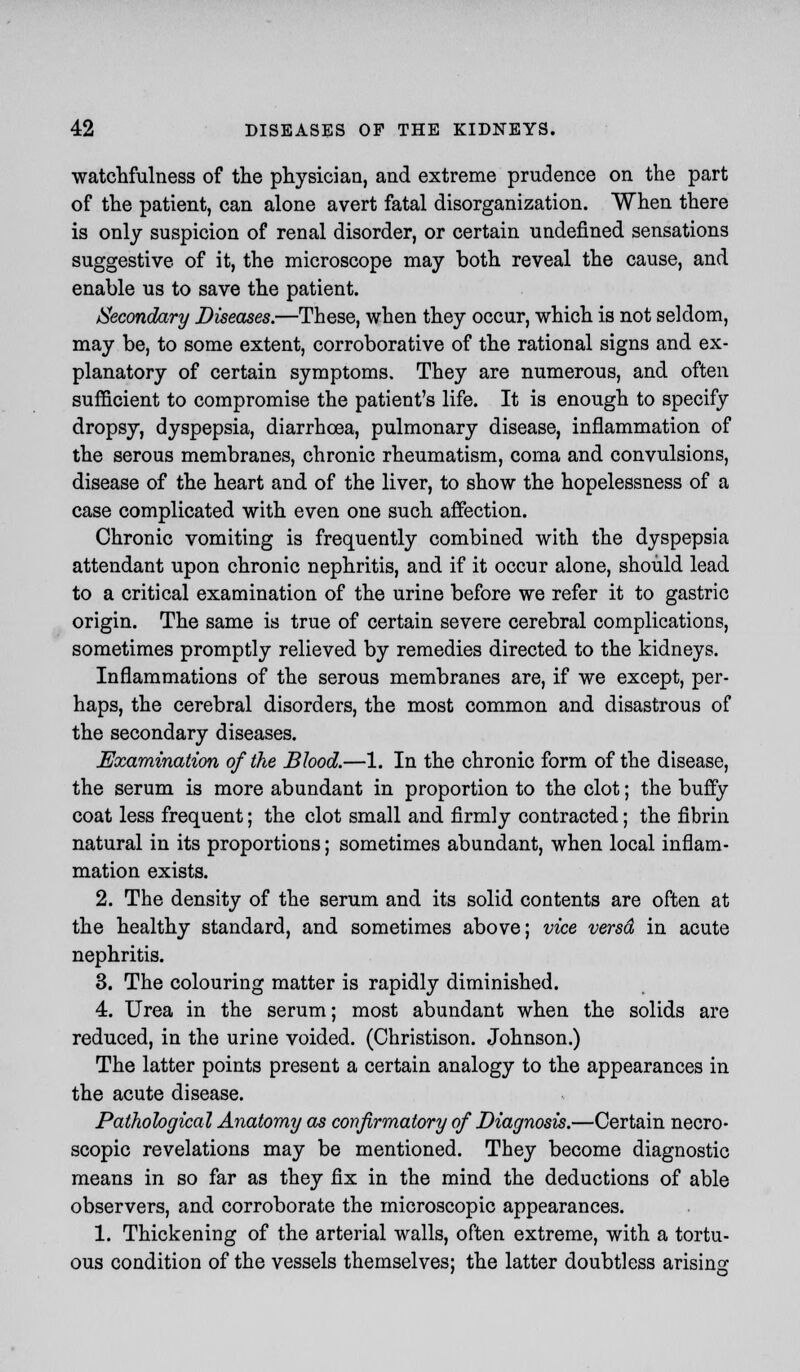 watchfulness of the physician, and extreme prudence on the part of the patient, can alone avert fatal disorganization. When there is only suspicion of renal disorder, or certain undefined sensations suggestive of it, the microscope may both reveal the cause, and enable us to save the patient. Secondary Diseases.—These, when they occur, which is not seldom, may be, to some extent, corroborative of the rational signs and ex- planatory of certain symptoms. They are numerous, and often sufficient to compromise the patient's life. It is enough to specify dropsy, dyspepsia, diarrhoea, pulmonary disease, inflammation of the serous membranes, chronic rheumatism, coma and convulsions, disease of the heart and of the liver, to show the hopelessness of a case complicated with even one such affection. Chronic vomiting is frequently combined with the dyspepsia attendant upon chronic nephritis, and if it occur alone, should lead to a critical examination of the urine before we refer it to gastric origin. The same is true of certain severe cerebral complications, sometimes promptly relieved by remedies directed to the kidneys. Inflammations of the serous membranes are, if we except, per- haps, the cerebral disorders, the most common and disastrous of the secondary diseases. Examination of the Blood.—1. In the chronic form of the disease, the serum is more abundant in proportion to the clot; the buffy coat less frequent; the clot small and firmly contracted; the fibrin natural in its proportions; sometimes abundant, when local inflam- mation exists. 2. The density of the serum and its solid contents are often at the healthy standard, and sometimes above; vice versd in acute nephritis. 3. The colouring matter is rapidly diminished. 4. Urea in the serum; most abundant when the solids are reduced, in the urine voided. (Christison. Johnson.) The latter points present a certain analogy to the appearances in the acute disease. Pathological Anatomy as confirmatory of Diagnosis.—Certain necro- scopic revelations may be mentioned. They become diagnostic means in so far as they fix in the mind the deductions of able observers, and corroborate the microscopic appearances. 1. Thickening of the arterial walls, often extreme, with a tortu- ous condition of the vessels themselves; the latter doubtless arising