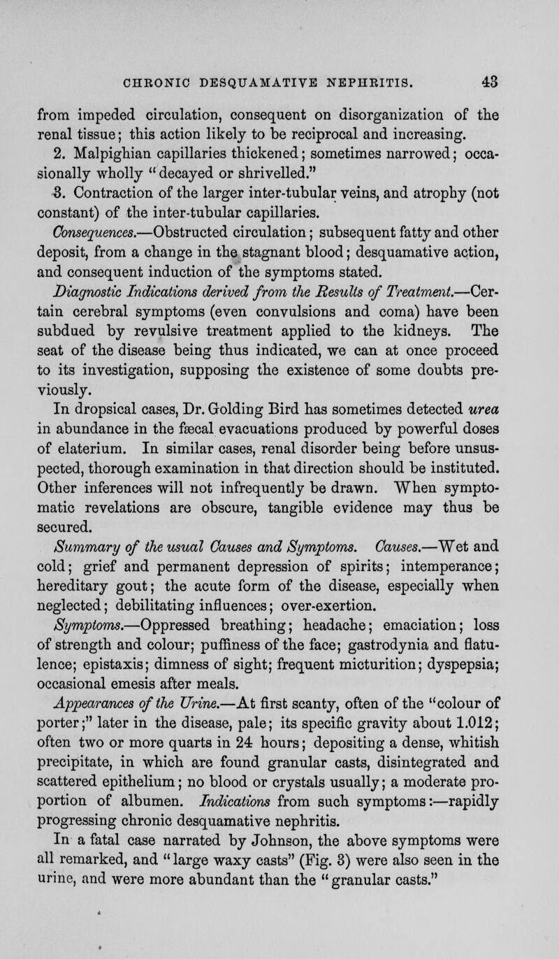 from impeded circulation, consequent on disorganization of the renal tissue; this action likely to be reciprocal and increasing. 2. Malpighian capillaries thickened; sometimes narrowed; occa- sionally wholly  decayed or shrivelled. 3. Contraction of the larger inter-tubular veins, and atrophy (not constant) of the inter-tubular capillaries. Consequences.—Obstructed circulation; subsequent fatty and other deposit, from a change in the stagnant blood; desquamative action, and consequent induction of the symptoms stated. Diagnostic Indications derived from the Results of Treatment.—Cer- tain cerebral symptoms (even convulsions and coma) have been subdued by revulsive treatment applied to the kidneys. The seat of the disease being thus indicated, we can at once proceed to its investigation, supposing the existence of some doubts pre- viously. In dropsical cases, Dr. Golding Bird has sometimes detected urea in abundance in the faecal evacuations produced by powerful doses of elaterium. In similar cases, renal disorder being before unsus- pected, thorough examination in that direction should be instituted. Other inferences will not infrequently be drawn. When sympto- matic revelations are obscure, tangible evidence may thus be secured. Summary of the usual Causes and Symptoms. Causes.—Wet and cold; grief and permanent depression of spirits; intemperance; hereditary gout; the acute form of the disease, especially when neglected; debilitating influences; over-exertion. Symptoms.—Oppressed breathing; headache; emaciation; loss of strength and colour; puffiness of the face; gastrodynia and flatu- lence; epistaxis; dimness of sight; frequent micturition; dyspepsia; occasional emesis after meals. Appearances of the Urine.—At first scanty, often of the colour of porter; later in the disease, pale; its specific gravity about 1.012; often two or more quarts in 24 hours; depositing a dense, whitish precipitate, in which are found granular casts, disintegrated and scattered epithelium; no blood or crystals usually; a moderate pro- portion of albumen. Indications from such symptoms:—rapidly progressing chronic desquamative nephritis. In a fatal case narrated by Johnson, the above symptoms were all remarked, and  large waxy casts (Fig. 3) were also seen in the urine, and were more abundant than the granular casts.