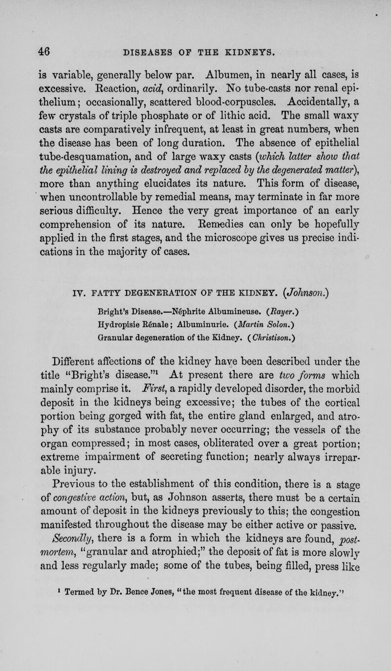 is variable, generally below par. Albumen, in nearly all cases, is excessive. Reaction, acid, ordinarily. No tube-casts nor renal epi- thelium ; occasionally, scattered blood-corpuscles. Accidentally, a few crystals of triple phosphate or of lithic acid. The small waxy casts are comparatively infrequent, at least in great numbers, when the disease has been of long duration. The absence of epithelial tube-desquamation, and of large waxy casts (which latter show that the epithelial lining is destroyed and replaced by the degenerated matter), more than anything elucidates its nature. This form of disease, when uncontrollable by remedial means, may terminate in far more serious difficulty. Hence the very great importance of an early comprehension of its nature. Remedies can only be hopefully applied in the first stages, and the microscope gives us precise indi- cations in the majority of cases. IV. FATTY DEGENERATION OF THE KIDNEY. (Johnson.) Bright's Disease.—Nephrite Albumineuse. (Rayer.) Hydropisie Renale; Albuminurie. (Martin Solon.) Granular degeneration of the Kidney. ( Christison.) Different affections of the kidney have been described under the title Bright's disease.1 At present there are two forms which mainly comprise it. First, a rapidly developed disorder, the morbid deposit in the kidneys being excessive; the tubes of the cortical portion being gorged with fat, the entire gland enlarged, and atro- phy of its substance probably never occurring; the vessels of the organ compressed; in most cases, obliterated over a great portion; extreme impairment of secreting function; nearly always irrepar- able injury. Previous to the establishment of this condition, there is a stage of congestive action, but, as Johnson asserts, there must be a certain amount of deposit in the kidneys previously to this; the congestion manifested throughout the disease may be either active or passive. Secondly, there is a form in which the kidneys are found, post- mortem, granular and atrophied; the deposit of fat is more slowly and less regularly made; some of the tubes, being filled, press like 1 Termed by Dr. Bence Jones, the most frequent disease of the kidney.