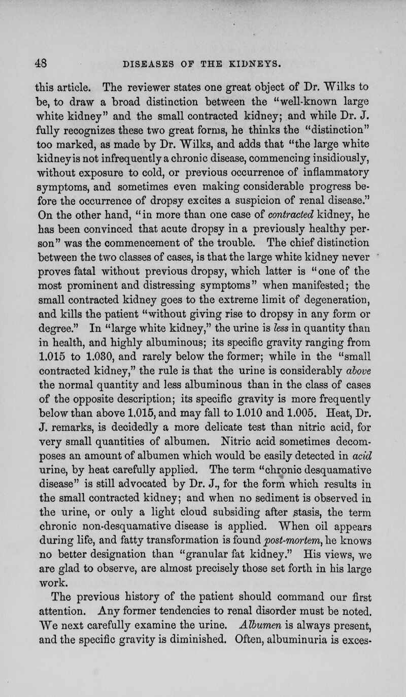 this article. The reviewer states one great object of Dr. Wilks to be, to draw a broad distinction between the well-known large white kidney and the small contracted kidney; and while Dr. J. fully recognizes these two great forms, he thinks the distinction too marked, as made by Dr. Wilks, and adds that the large white kidney is not infrequently a chronic disease, commencing insidiously, without exposure to cold, or previous occurrence of inflammatory symptoms, and sometimes even making considerable progress be- fore the occurrence of dropsy excites a suspicion of renal disease. On the other hand,  in more than one case of contracted kidney, he has been convinced that acute dropsy in a previously healthy per- son was the commencement of the trouble. The chief distinction between the two classes of cases, is that the large white kidney never proves fatal without previous dropsy, which latter is  one of the most prominent and distressing symptoms when manifested; the small contracted kidney goes to the extreme limit of degeneration, and kills the patient without giving rise to dropsy in any form or degree. In large white kidney, the urine is less in quantity than in health, and highly albuminous; its specific gravity ranging from 1.015 to 1.030, and rarely below the former; while in the small contracted kidney, the rule is that the urine is considerably above the normal quantity and less albuminous than in the class of cases of the opposite description; its specific gravity is more frequently below than above 1.015, and may fall to 1.010 and 1.005. Heat, Dr. J. remarks, is decidedly a more delicate test than nitric acid, for very small quantities of albumen. Nitric acid sometimes decom- poses an amount of albumen which would be easily detected in acid urine, by heat carefully applied. The term chronic desquamative disease is still advocated by Dr. J., for the form which results in the small contracted kidney; and when no sediment is observed in the urine, or only a light cloud subsiding after stasis, the term chronic non-desquamative disease is applied. When oil appears during life, and fatty transformation is found post-mortem, he knows no better designation than granular fat kidney. His views, we are glad to observe, are almost precisely those set forth in his large work. The previous history of the patient should command our first attention. Any former tendencies to renal disorder must be noted. We next carefully examine the urine. Albumen is always present, and the specific gravity is diminished. Often, albuminuria is exces-