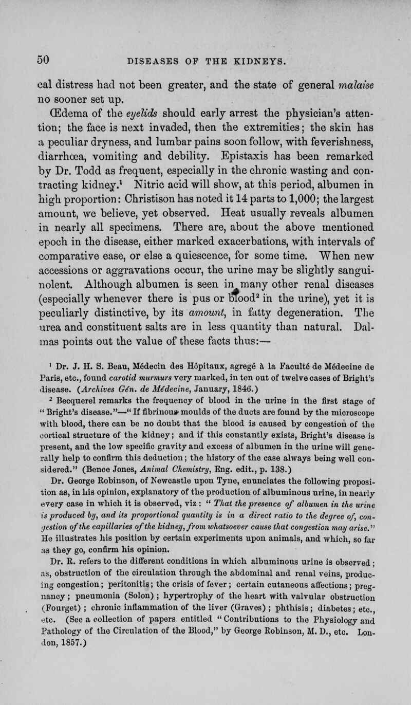 cal distress had not been greater, and the state of general malaise no sooner set up. (Edema of the eyelids should early arrest the physician's atten- tion; the face is next invaded, then the extremities; the skin has a peculiar dryness, and lumbar pains soon follow, with feverishness, diarrhoea, vomiting and debility. Epistaxis has been remarked by Dr. Todd as frequent, especially in the chronic wasting and con- tracting kidney.1 Nitric acid will show, at this period, albumen in high proportion: Christison has noted it 14 parts to 1,000; the largest amount, we believe, yet observed. Heat usually reveals albumen in nearly all specimens. There are, about the above mentioned epoch in the disease, either marked exacerbations, with intervals of comparative ease, or else a quiescence, for some time. When new accessions or aggravations occur, the urine may be slightly sangui- nolent. Although albumen is seen inmany other renal diseases (especially whenever there is pus or blood2 in the urine), yet it is peculiarly distinctive, by its amount, in fatty degeneration. The urea and constituent salts are in less quantity than natural. Dal- mas points out the value of these facts thus:— 1 Dr. J. H. S. Beau, Medecin des Hdpitaux, agrege a la Faculte de Medecine de Paris, etc., found carotid murmurs very marked, in ten out of twelve cases of Bright's disease. (Archives G6n. de Me'decine, January, 1846.) 2 Becquerel remarks the frequency of blood in the urine in the first stage of  Bright's disease.— If fibrinous moulds of the ducts are found by the microscope with blood, there can be no doubt that the blood is caused by congestion of the cortical structure of the kidney; and if this constantly exists, Bright's disease is present, and the low specific gravity and excess of albumen in the urine will gene- rally help to confirm this deduction; the history of the case always being well con- sidered. (Bence Jones, Animal Chemistry, Eng. edit., p. 138.) Dr. George Robinson, of Newcastle upon Tyne, enunciates the following proposi- tion as, in his opinion, explanatory of the production of albuminous urine, in nearly every case in which it is observed, viz :  That the presence of albumen in the urine is produced by, and its proportional quantity is in a direct ratio to the degree of, con- gestion of the capillaries of the kidney, from whatsoever cause that congestion may arise. He illustrates his position by certain experiments upon animals, and which, so far as they go, confirm his opinion. Dr. R. refers to the different conditions in which albuminous urine is observed ; as, obstruction of the circulation through the abdominal and renal veins, produc- ing congestion; peritonitis; the crisis of fever ; certain cutaneous afiections; preg- nancy ; pneumonia (Solon) ; hypertrophy of the heart with valvular obstruction (Fourget) ; chronic inflammation of the liver (Graves) ; phthisis; diabetes; etc. etc. (See a collection of papers entitled  Contributions to the Physiology and Pathology of the Circulation of the Blood, by George Robinson, M. D., etc. Lon- don, 1857.)