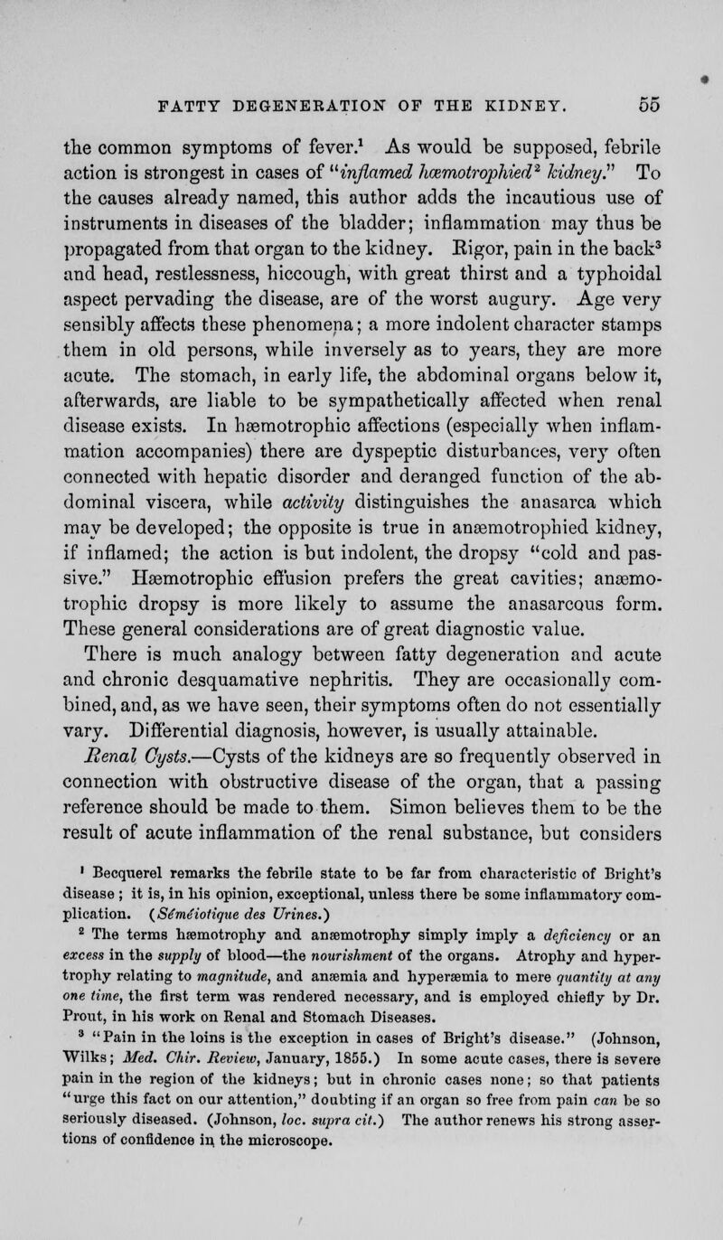 the common symptoms of fever.1 As would be supposed, febrile action is strongest in cases of inflamed hmmotrophied2 kidney. To the causes already named, this author adds the incautious use of instruments in diseases of the bladder; inflammation may thus be propagated from that organ to the kidney. Rigor, pain in the back3 and head, restlessness, hiccough, with great thirst and a typhoidal aspect pervading the disease, are of the worst augury. Age very sensibly affects these phenomena; a more indolent character stamps them in old persons, while inversely as to years, they are more acute. The stomach, in early life, the abdominal organs below it, afterwards, are liable to be sympathetically affected when renal disease exists. In hsemotrophic affections (especially when inflam- mation accompanies) there are dyspeptic disturbances, very often connected with hepatic disorder and deranged function of the ab- dominal viscera, while activity distinguishes the anasarca which may be developed; the opposite is true in ansemotrophied kidney, if inflamed; the action is but indolent, the dropsy cold and pas- sive. Hsemotrophic effusion prefers the great cavities; ansemo- trophic dropsy is more likely to assume the anasarcous form. These general considerations are of great diagnostic value. There is much analogy between fatty degeneration and acute and chronic desquamative nephritis. They are occasionally com- bined, and, as we have seen, their symptoms often do not essentially vary. Differential diagnosis, however, is usually attainable. Renal Cysts.—Cysts of the kidneys are so frequently observed in connection with obstructive disease of the organ, that a passing reference should be made to them. Simon believes them to be the result of acute inflammation of the renal substance, but considers • Becquerel remarks the febrile state to be far from characteristic of Bright's disease ; it is, in his opinion, exceptional, unless there be some inflammatory com- plication. (Stmeiotique des Urines.) 2 The terms hsemotrophy and ansemotrophy simply imply a deficiency or an excess in the supply of blood—the nourishment of the organs. Atrophy and hyper- trophy relating to magnitude, and ansemia and hyperemia to mere quantity at any one time, the first term was rendered necessary, and is employed chiefly by Dr. Pront, in his work on Renal and Stomach Diseases. 3 Pain in the loins is the exception in cases of Bright's disease. (Johnson, Wilks; Med. Chir. Review, January, 1855.) In some acute cases, there is severe pain in the region of the kidneys; but in chronic cases none; so that patients urge this fact on our attention, doubting if an organ so free from pain can be so seriously diseased. (Johnson, loc. supra cit.) The author renews his strong asser- tions of confidence in the microscope.