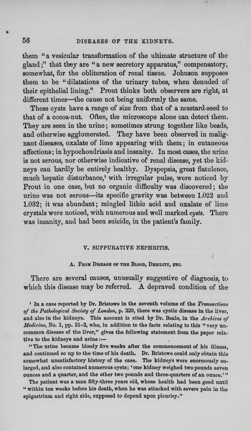 them  a vesicular transformation of the ultimate structure of the gland; that they are  a new secretory apparatus, compensatory, somewhat, for the obliteration of renal tissue. Johnson supposes them to be dilatations of the urinary tubes, when denuded of their epithelial lining. Prout thinks both observers are right, at different times—the cause not being uniformly the same. These cysts have a range of size from that of a mustard-seed to that of a cocoa-nut. Often, the microscope alone can detect them. They are seen in the urine; sometimes strung together like beads, and otherwise agglomerated. They have been observed in malig- nant diseases, oxalate of lime appearing with them; in cutaneous affections; in hypochondriasis and insanity. In most cases, the urine is not serous, nor otherwise indicative of renal disease, yet the kid- neys can hardly be entirely healthy. Dyspepsia, great flatulence, much hepatic disturbance,1 with irregular pulse, were noticed by Prout in one case, but no organic difficulty was discovered; the urine was not serous—its specific gravity was between 1.022 and 1.032; it was abundant; mingled lithic acid and oxalate of lime crystals were noticed, with numerous and well marked cysts. There was insanity, and had been suicide, in the patient's family. V. SUPPURATIVE NEPHRITIS. A. From Disease of the Blood, Debility, etc. There are several causes, unusually suggestive of diagnosis, to which this disease may be referred. A depraved condition of the 1 In a case reported by Dr. Bristowe in the seventh volume of the Transactions of the Pathological Society of London, p. 229, there was cystic disease in the liver, and also in the kidneys. This account is cited by Dr. Beale, in the Archives of Medicine, No. 1, pp. 31-2, who, in addition to the facts relating to this  very un- common disease of the liver, gives the following statement from the paper rela- tive to the kidneys and urine :—  The urine became bloody five weeks after the commencement of his illness, and continued so up to the time of his death. Dr. Bristowe could only obtain this somewhat unsatisfactory history of the case. The kidneys were enormously en- larged, and also contained numerous cysts; • one kidney weighed two pounds seven ounces and a quarter, and the other two pounds and three-quarters of an ounce.'  The patient was a man fifty-three years old, whose health had been good until  within ten weeks before his death, when he was attacked with severe pain in the epigastrium and right side, supposed to depend upon pleurisy.