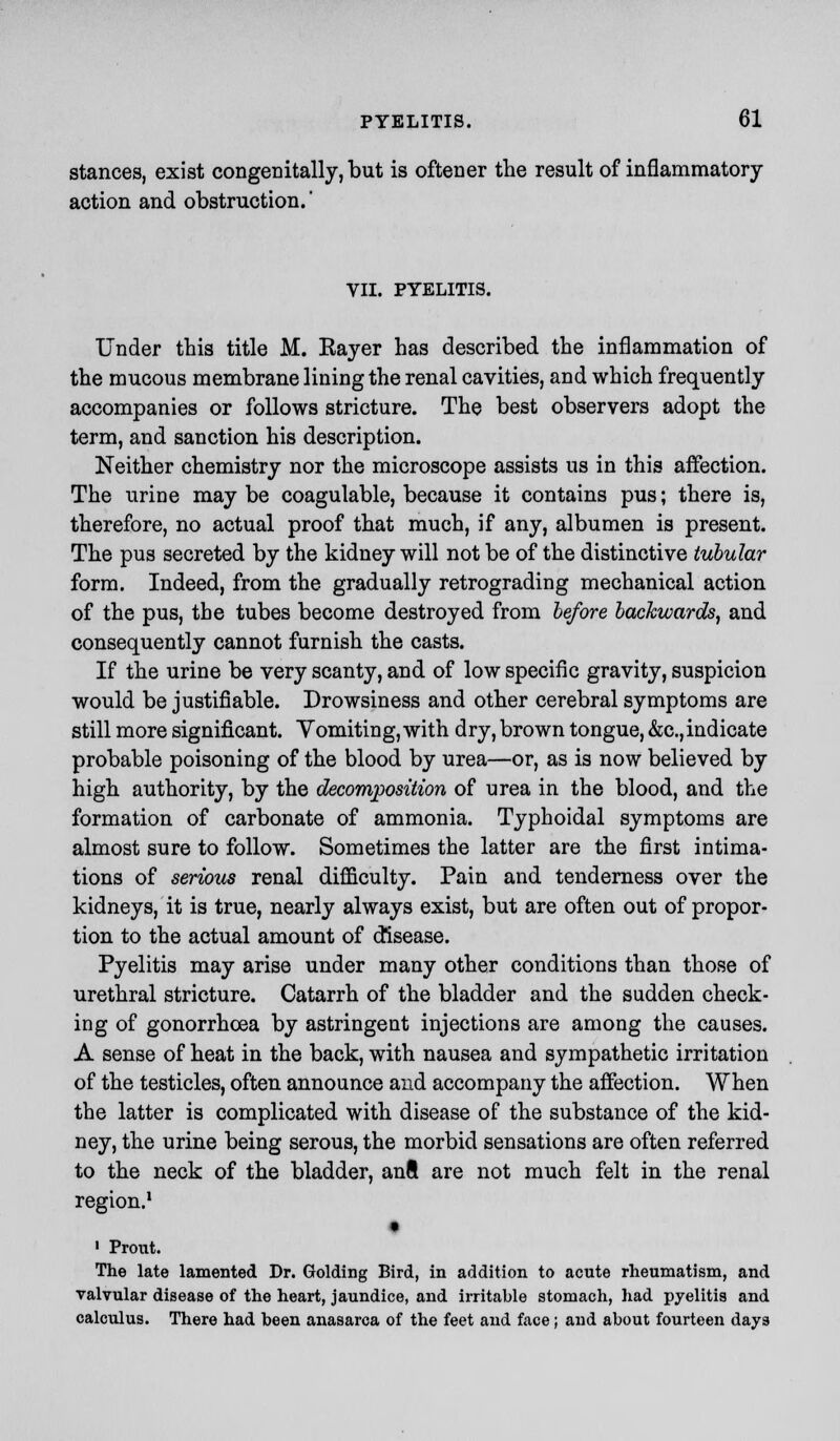 stances, exist congenitally, but is oftener the result of inflammatory action and obstruction.' VII. PYELITIS. Under this title M. Eayer has described the inflammation of the mucous membrane lining the renal cavities, and which frequently accompanies or follows stricture. The best observers adopt the term, and sanction his description. Neither chemistry nor the microscope assists us in this affection. The urine may be coagulable, because it contains pus; there is, therefore, no actual proof that much, if any, albumen is present. The pus secreted by the kidney will not be of the distinctive tubular form. Indeed, from the gradually retrograding mechanical action of the pus, the tubes become destroyed from before backwards, and consequently cannot furnish the casts. If the urine be very scanty, and of low specific gravity, suspicion would be justifiable. Drowsiness and other cerebral symptoms are still more significant. Vomiting, with dry, brown tongue, &c,indicate probable poisoning of the blood by urea—or, as is now believed by high authority, by the decomposition of urea in the blood, and the formation of carbonate of ammonia. Typhoidal symptoms are almost sure to follow. Sometimes the latter are the first intima- tions of serious renal difficulty. Pain and tenderness over the kidneys, it is true, nearly always exist, but are often out of propor- tion to the actual amount of disease. Pyelitis may arise under many other conditions than those of urethral stricture. Catarrh of the bladder and the sudden check- ing of gonorrhoea by astringent injections are among the causes. A sense of heat in the back, with nausea and sympathetic irritation of the testicles, often announce and accompany the affection. When the latter is complicated with disease of the substance of the kid- ney, the urine being serous, the morbid sensations are often referred to the neck of the bladder, anft are not much felt in the renal region.1 ' Prout. The late lamented Dr. Golding Bird, in addition to acute rheumatism, and valvular disease of the heart, jaundice, and irritable stomach, had pyelitis and calculus. There had been anasarca of the feet and face; and about fourteen days