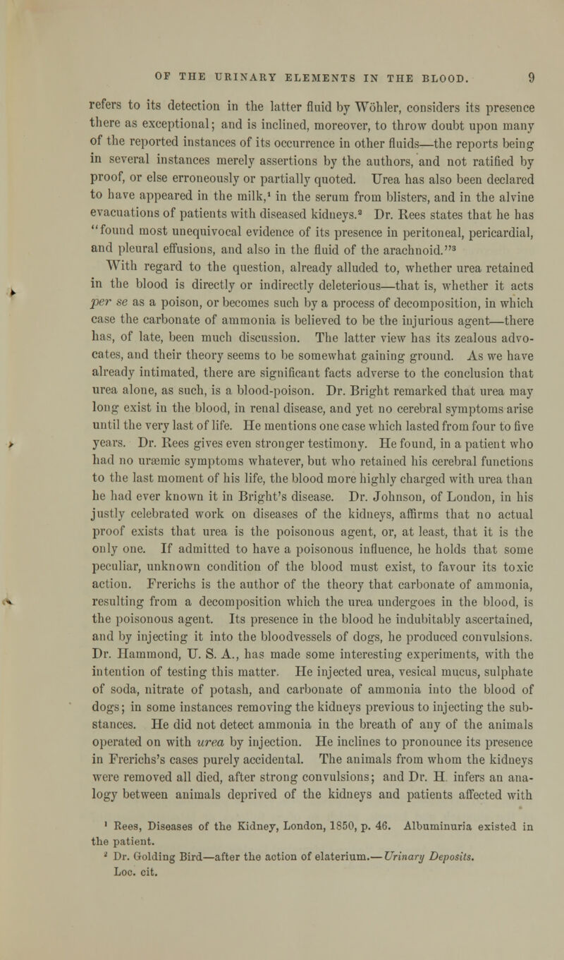 refers to its detection in the latter fluid by Wohler, considers its presence there as exceptional; and is inclined, moreover, to throw doubt upon many of the reported instances of its occurrence in other fluids—the reports being in several instances merely assertions by the authors, and not ratified by proof, or else erroneously or partially quoted. Urea has also been declared to have appeared in the milk,1 in the serum from blisters, and in the alvine evacuations of patients with diseased kidneys.2 Dr. Rees states that he has found most unequivocal evidence of its presence in peritoneal, pericardial, and pleural effusions, and also in the fluid of the arachnoid.3 With regard to the question, already alluded to, whether urea retained in the blood is directly or indirectly deleterious—that is, whether it acts per se as a poison, or becomes such by a process of decomposition, in which case the carbonate of ammonia is believed to be the injurious agent—there has, of late, been much discussion. The latter view has its zealous advo- cates, and their theory seems to be somewhat gaining ground. As we have already intimated, there are significant facts adverse to the conclusion that urea alone, as such, is a blood-poison. Dr. Bright remarked that urea may long exist in the blood, in renal disease, and yet no cerebral symptoms arise until the very last of life. He mentions one case which lasted from four to five years. Dr. Rees gives even stronger testimony. He found, in a patient who had no uraemic symptoms whatever, but who retained his cerebral functions to the last moment of his life, the blood more highly charged with urea than he had ever known it in Bright's disease. Dr. Johnson, of London, in his justly celebrated work on diseases of the kidneys, affirms that no actual proof exists that urea is the poisonous agent, or, at least, that it is the only one. If admitted to have a poisonous influence, he holds that some peculiar, unknown condition of the blood must exist, to favour its toxic action. Frerichs is the author of the theory that carbonate of ammonia, resulting from a decomposition which the urea undergoes in the blood, is the poisonous agent. Its presence in the blood he indubitably ascertained, and by injecting it into the bloodvessels of dogs, he produced convulsions. Dr. Hammond, U. S. A., has made some interesting experiments, with the intention of testing this matter. He injected urea, vesical mucus, sulphate of soda, nitrate of potash, and carbonate of ammonia into the blood of dogs; in some instances removing the kidneys previous to injecting the sub- stances. He did not detect ammonia in the breath of any of the animals operated on with urea by injection. He inclines to pronounce its presence in Frerichs's cases purely accidental. The animals from whom the kidneys were removed all died, after strong convulsions; and Dr. H. infers an ana- logy between animals deprived of the kidneys and patients affected with 1 Rees, Diseases of the Kidney, London, 1S50, p. 46. Albuminuria existed in the patient. ■ Dr. Golding Bird—after the action of elaterium.— Urinary Deposits. Loc. cit.