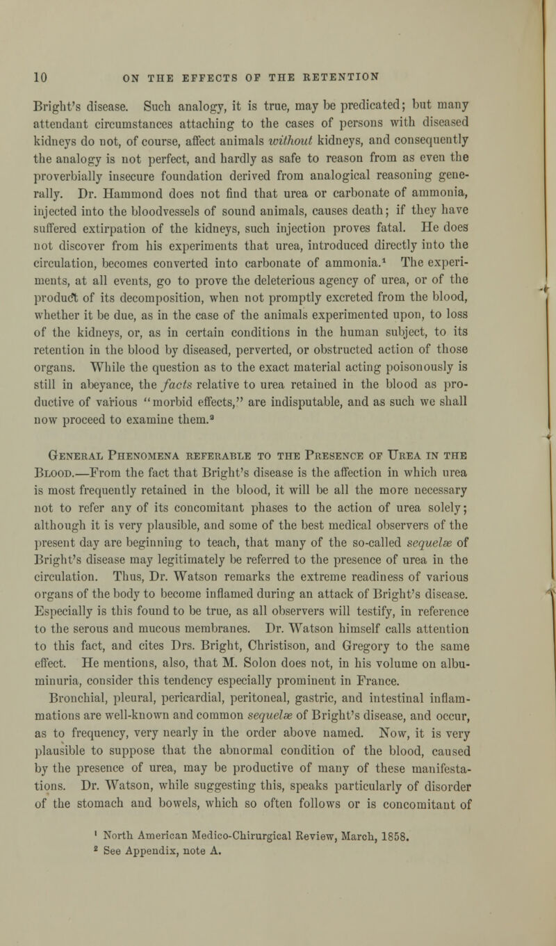 Bright's disease. Such analogy, it is true, may be predicated; but many attendant circumstances attaching to the cases of persons with diseased kidneys do not, of course, affect animals without kidneys, and consequently the analogy is not perfect, and hardly as safe to reason from as even the proverbially insecure foundation derived from analogical reasoning gene- rally. Dr. Hammond does not find that urea or carbonate of ammonia, injected into the bloodvessels of sound animals, causes death; if they have suffered extirpation of the kidneys, such injection proves fatal. He does not discover from his experiments that urea, introduced directly into the circulation, becomes converted into carbonate of ammonia.1 The experi- ments, at all events, go to prove the deleterious agency of urea, or of the product of its decomposition, when not promptly excreted from the blood, whether it be due, as in the case of the animals experimented upon, to loss of the kidneys, or, as in certain conditions in the human subject, to its retention in the blood by diseased, perverted, or obstructed action of those organs. While the question as to the exact material acting poisonously is still in abeyance, the facts relative to urea retained in the blood as pro- ductive of various morbid effects, are indisputable, and as such we shall now proceed to examine them.3 General Phenomena referable to the Presence of Urea in the Blood.—From the fact that Bright's disease is the affection in which urea is most frequently retained in the blood, it will be all the more necessary not to refer any of its concomitant phases to the action of urea solely; although it is very plausible, and some of the best medical observers of the present day are beginning to teach, that many of the so-called sequelae of Bright's disease may legitimately be referred to the presence of urea in the circulation. Thus, Dr. Watson remarks the extreme readiness of various organs of the body to become inflamed during an attack of Bright's disease. Especially is this found to be true, as all observers will testify, in reference to the serous and mucous membranes. Dr. Watson himself calls attention to this fact, and cites Drs. Bright, Christison, and Gregory to the same effect. He mentions, also, that M. Solon does not, in his volume on albu- minuria, consider this tendency especially prominent in France. Bronchial, pleural, pericardial, peritoneal, gastric, and intestinal inflam- mations are well-known and common sequelae of Bright's disease, and occur, as to frequency, very nearly in the order above named. Now, it is very plausible to suppose that the abnormal condition of the blood, caused by the presence of urea, may be productive of many of these manifesta- tions. Dr. Watson, while suggesting this, speaks particularly of disorder of the stomach and bowels, which so often follows or is concomitant of 1 North American Medico-Chirurgical Review, March, 1858. 2 See Appendix, note A.